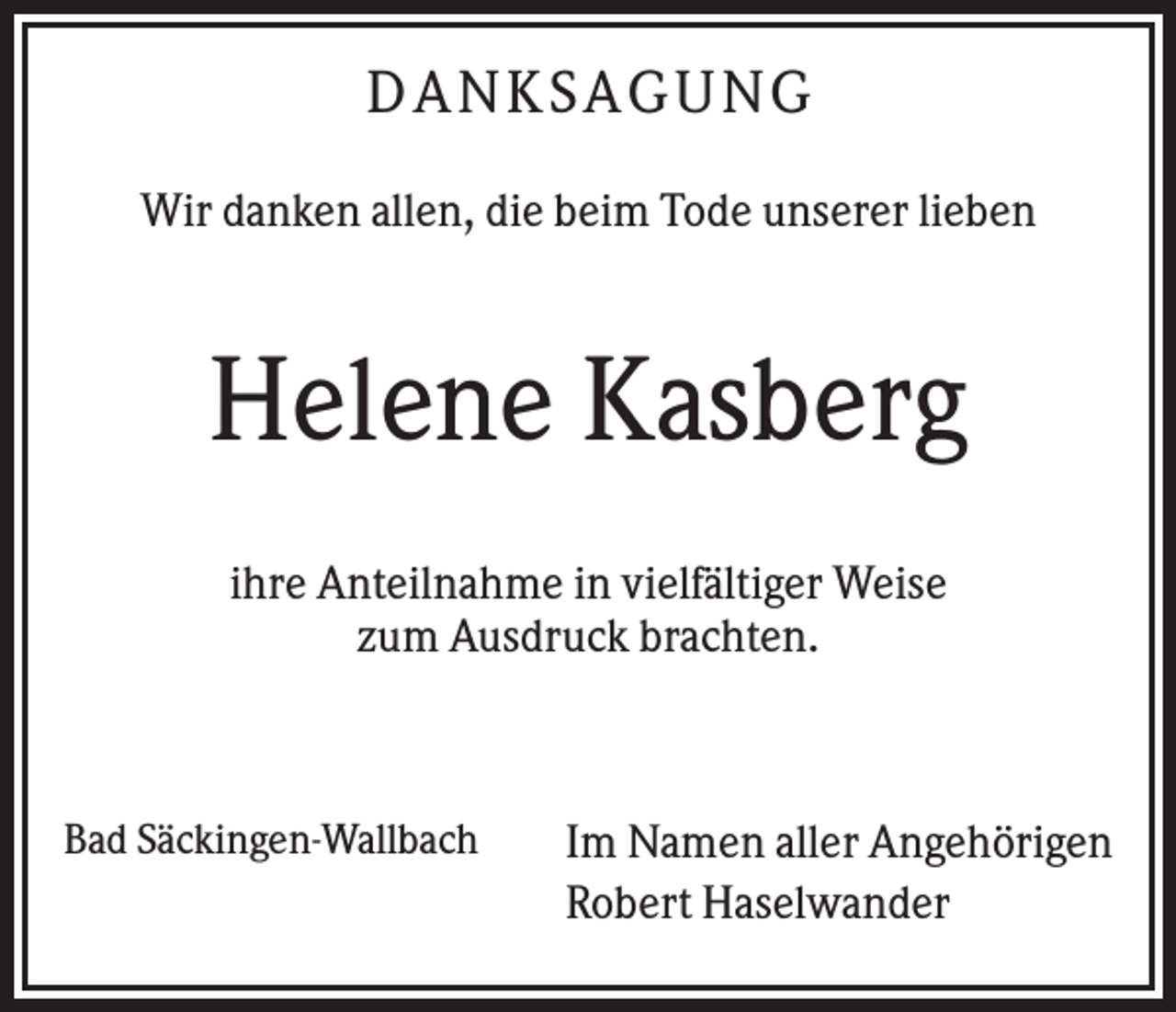 <p>D AN KS AG UN G<br />Wir danken allen, die beim Tode unserer lieben</p><p>Helene Kasberg<br />ihre Anteilnahme in vielfältiger Weise<br />zum Ausdruck brachten.</p><p>Bad Säckingen-Wallbach</p><p>Im Namen aller Angehörigen<br />Robert Haselwander</p>