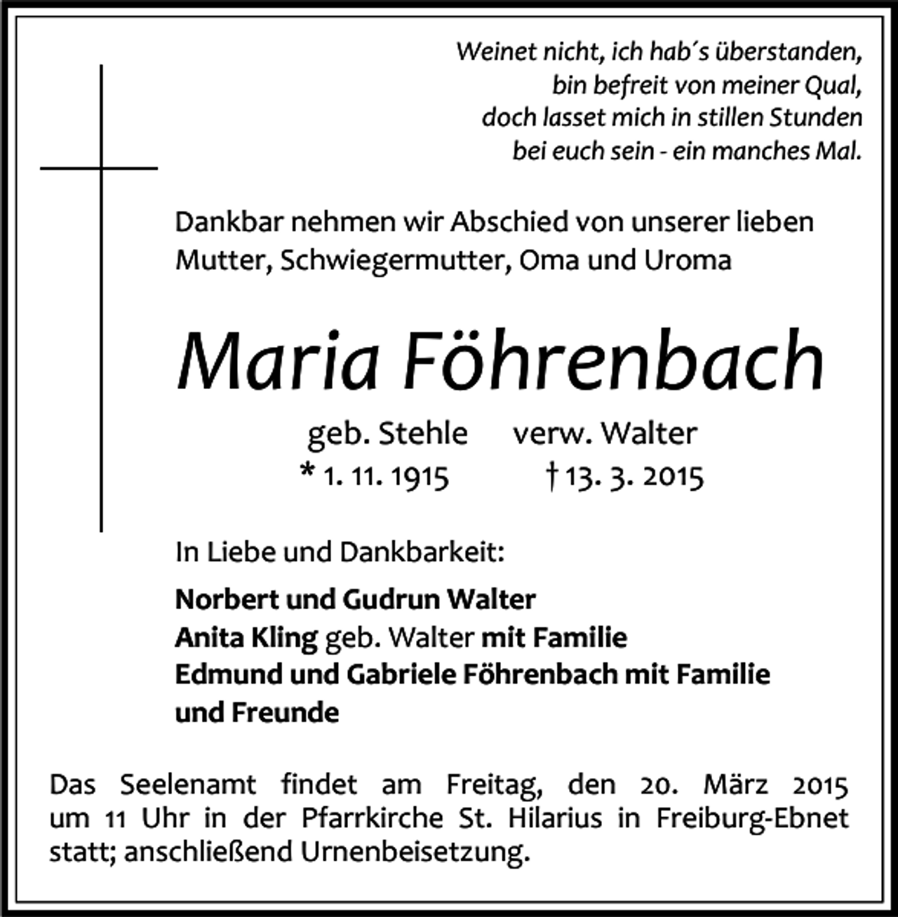 <p>Weinet nicht, ich hab´s überstanden,<br />bin befreit von meiner Qual,<br />doch lasset mich in stillen Stunden<br />bei euch sein - ein manches Mal.</p><p>Dankbar nehmen wir Abschied von unserer lieben<br />Mutter, Schwiegermutter, Oma und Uroma</p><p>Maria Föhrenbach<br />geb. Stehle<br />* 1. 11. 1915</p><p>verw. Walter<br />† 13. 3. 2015</p><p>In Liebe und Dankbarkeit:<br />Norbert und Gudrun Walter<br />Anita Kling geb. Walter mit Familie<br />Edmund und Gabriele Föhrenbach mit Familie<br />und Freunde<br />Das Seelenamt findet am Freitag, den 20. März 2015<br />um 11 Uhr in der Pfarrkirche St. Hilarius in Freiburg-Ebnet<br />statt; anschließend Urnenbeisetzung.</p>
