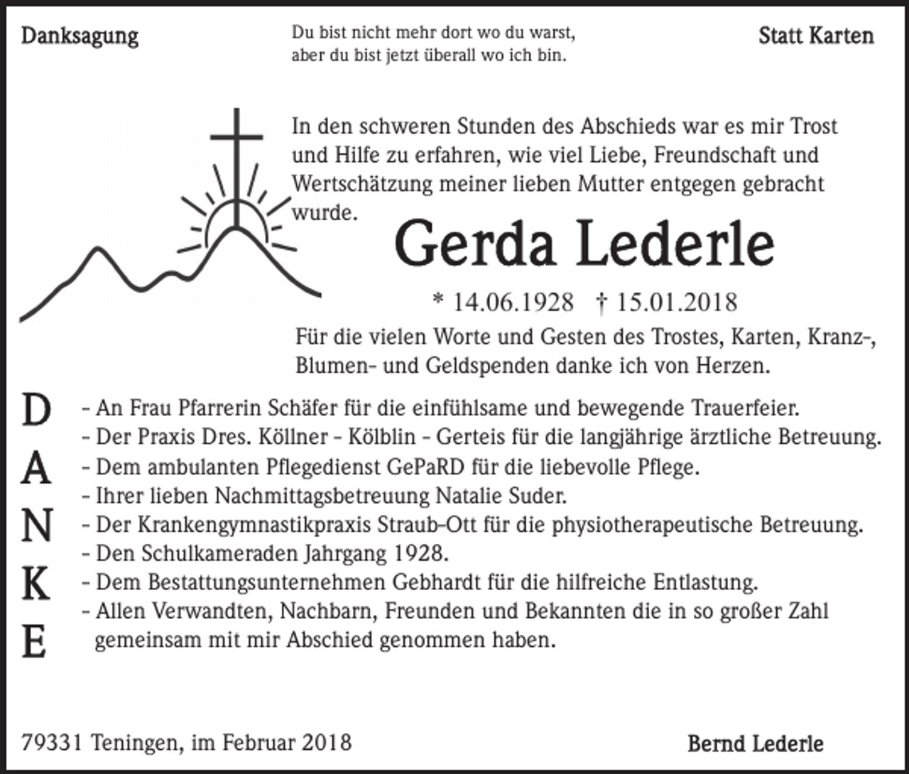 <p>Du<br />bist ninicht<br />D u bist<br />c ht mehr<br />m e hr ddort<br />ort wo<br />w o ddu<br />u wwarst,<br />arst,<br />aber<br />a b er du<br />d u bist<br />bist jjetzt<br />et zt überall<br />ü b er all wo<br />w o iich<br />c h bin.<br />bi n.</p><p>I n den<br />d e n schweren<br />s c h w er e n Stunden<br />St u n d en ddes<br />es Abschieds<br />A bs c hi e ds war<br />w ar es<br />mir TrTrost<br />ost<br />In<br />es mir<br />uund<br />n d Hilfe<br />Hilf e zzu<br />u erf<br />a hr e n, wie<br />w i e viel<br />vi el Liebe,<br />Li e b e, Freundschaft<br />Fr e u n ds c haft und<br />und<br />erfahren,<br />WWertschätzung<br />erts c h ät z u n g mmeiner<br />ei n er li lieben<br />e b e n Mutter<br />M utt er eentgegen<br />nt g e g e n ggebracht<br />e br a c ht<br />wwurde.<br />ur d e.</p><p>** 114.06.1928<br />4. 0 6. 1 9 2 8 †† 115.01.2018<br />5. 0 1. 2 0 1 8<br />F ür die<br />di e vi<br />el e n Worte<br />W ort e und<br />u n d Gesten<br />G est e n des<br />d es Trostes,<br />Tr ost es, Karten,<br />K art e n, Kranz-,<br />Kr a n z-,<br />Für<br />vielen<br />BlumenBl u m e n- uund<br />n d Geldspenden<br />G el ds p e n d e n danke<br />d a n k e iich<br />c h vvon<br />o n Herzen.<br />H er z e n .<br />-- An<br />A n Frau<br />Fr a u Pfarrerin<br />Pf arr eri n Schäfer<br />S c h äf er ffür<br />ür die<br />di e einfühlsame<br />ei nf ü hls a m e und<br />un d bbewegende<br />e w e g e n d e Trauerfeier.<br />Tr a u erf ei er.<br />-- Der<br />D er Praxis<br />Pr a xis Dres.<br />Dr es. Köllner<br />K öll n er -- Kölblin<br />K öl bli n -- Gerteis<br />G ert eis ffür<br />ür die<br />di e llangjährige<br />a n gj ä hri g e ärztliche<br />är ztli c h e Betreuung.<br />Betr e u u n g.<br />-- Dem<br />D e m ambulanten<br />a m b ul a nt e n Pﬂegedienst<br />P ﬂ e ge di e nst GePaRD<br />G e P a R D ffür<br />ür die<br />di e li<br />e b e v oll e Pﬂege.<br />P ﬂ e g e.<br />liebevolle<br />lieben<br />-- IIhrer<br />hr er li<br />e b e n Nachmittagsbetreuung<br />N a c h mitt ags b etr e u u n g Natalie<br />N at ali e Suder.<br />S u d er.<br />-- Der<br />D er Krankengymnastikpraxis<br />Kr a n k e n g y m n asti kpr a xis Str<br />a u b- Ott ffür<br />ür di<br />e physiotherapeutische<br />p h ysi ot h er a p e utis c h e Betreuung.<br />Betr e u u n g.<br />Straub-Ott<br />die<br />-- Den<br />Jahrgang<br />D e n Schulkameraden<br />S c h ul k a m er a d e n Ja<br />hr g a n g 1928.<br />1 9 2 8.<br />-- Dem<br />D e m Bestattungsunternehmen<br />B est att u n gs u nt er ne h m e n Gebhardt<br />G e b h ar dt ffür<br />ür die<br />di e hilfreiche<br />hilfr ei c h e Entlastung.<br />E ntl ast u n g.<br />-- Allen<br />Freunden<br />großer<br />All e n Verwandten,<br />V er w a n dt e n, Nachbarn,<br />N a ch b ar n, Fr<br />e u n d e n uund<br />n d Bekannten<br />B e k a n nt e n die<br />di e iin<br />n sso<br />o gr<br />o ß er Zahl<br />Z a hl<br />gemeinsam<br />g e m ei ns a m mit<br />mit mir<br />mir Abschied<br />A bs c hi e d ggenommen<br />e n o m m e n hhaben.<br />a b e n.</p><p>779331<br />9 1 Teningen,<br />T e ni n g e n, iim<br />m FFebruar<br />e b r u ar</p>