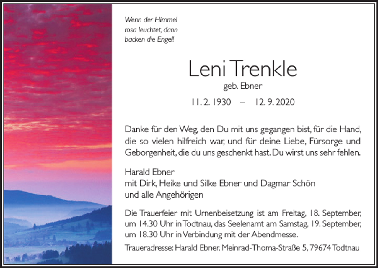 <p>Wenn der Himmel<br />rosa leuchtet, dann<br />backen die Engel!</p><p>Leni Trenkle<br />geb. Ebner</p><p>11. 2. 1930 – 12. 9. 2020<br />Danke für den Weg, den Du mit uns gegangen bist, für die Hand,<br />die so vielen hilfreich war, und für deine Liebe, Fürsorge und<br />Geborgenheit, die du uns geschenkt hast. Du wirst uns sehr fehlen.<br />Harald Ebner<br />mit Dirk, Heike und Silke Ebner und Dagmar Schön<br />und alle Angehörigen<br />Die Trauerfeier mit Urnenbeisetzung ist am Freitag, 18. September,<br />um 14.30 Uhr in Todtnau, das Seelenamt am Samstag, 19. September,<br />um 18.30 Uhr in Verbindung mit der Abendmesse.<br />Traueradresse: Harald Ebner, Meinrad-Thoma-Straße 5, 79674 Todtnau</p>