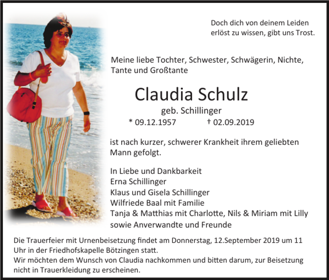 <p>Doch dich von deinem Leiden<br />erlöst zu wissen, gibt uns Trost.</p><p>Meine liebe Tochter, Schwester, Schwägerin, Nichte,<br />Tante und Großtante</p><p>Claudia Schulz<br />geb. Schillinger<br />* 09.12.1957 † 02.09.2019<br />ist nach kurzer, schwerer Krankheit ihrem geliebten<br />Mann gefolgt.<br />In Liebe und Dankbarkeit<br />Erna Schillinger<br />Klaus und Gisela Schillinger<br />Wilfriede Baal mit Familie<br />Tanja &amp; MaRhias mit CharloRe, Nils &amp; Miriam mit Lilly<br />sowie Anverwandte und Freunde<br />Die Trauerfeier mit Urnenbeisetzung ﬁndet am Donnerstag, 12.September 2019 um 11<br />Uhr in der Friedhofskapelle Bötzingen staR.<br />Wir möchten dem Wunsch von Claudia nachkommen und biRen darum, zur Beisetzung<br />nicht in Trauerkleidung zu erscheinen.</p>