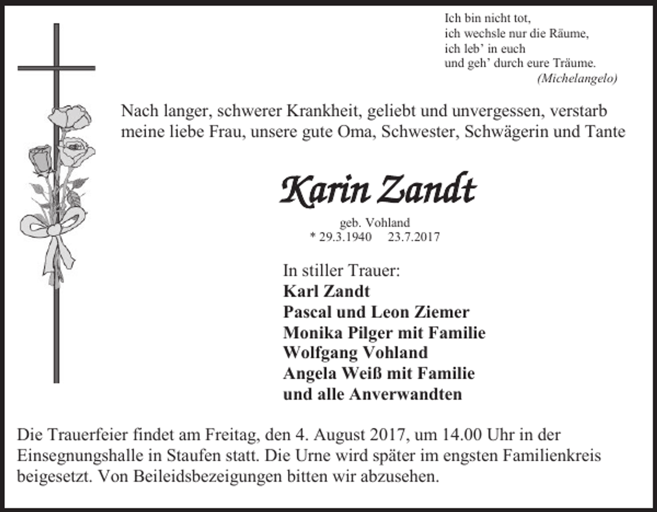 <p>Ich bin nicht tot,<br />ich wechsle nur die Räume,<br />ich leb’ in euch<br />und geh’ durch eure Träume.<br />(Michelangelo)</p><p>Nach langer, schwerer Krankheit, geliebt und unvergessen, verstarb<br />meine liebe Frau, unsere gute Oma, Schwester, Schwägerin und Tante</p><p>Karin Zandt<br />geb. Vohland<br />* 29.3.1940 23.7.2017</p><p>In stiller Trauer:<br />Karl Zandt<br />Pascal und Leon Ziemer<br />Monika Pilger mit Familie<br />Wolfgang Vohland<br />Angela Weiß mit Familie<br />und alle Anverwandten<br />Die Trauerfeier findet am Freitag, den 4. August 2017, um 14.00 Uhr in der<br />Einsegnungshalle in Staufen statt. Die Urne wird später im engsten Familienkreis<br />beigesetzt. Von Beileidsbezeigungen bitten wir abzusehen.</p>