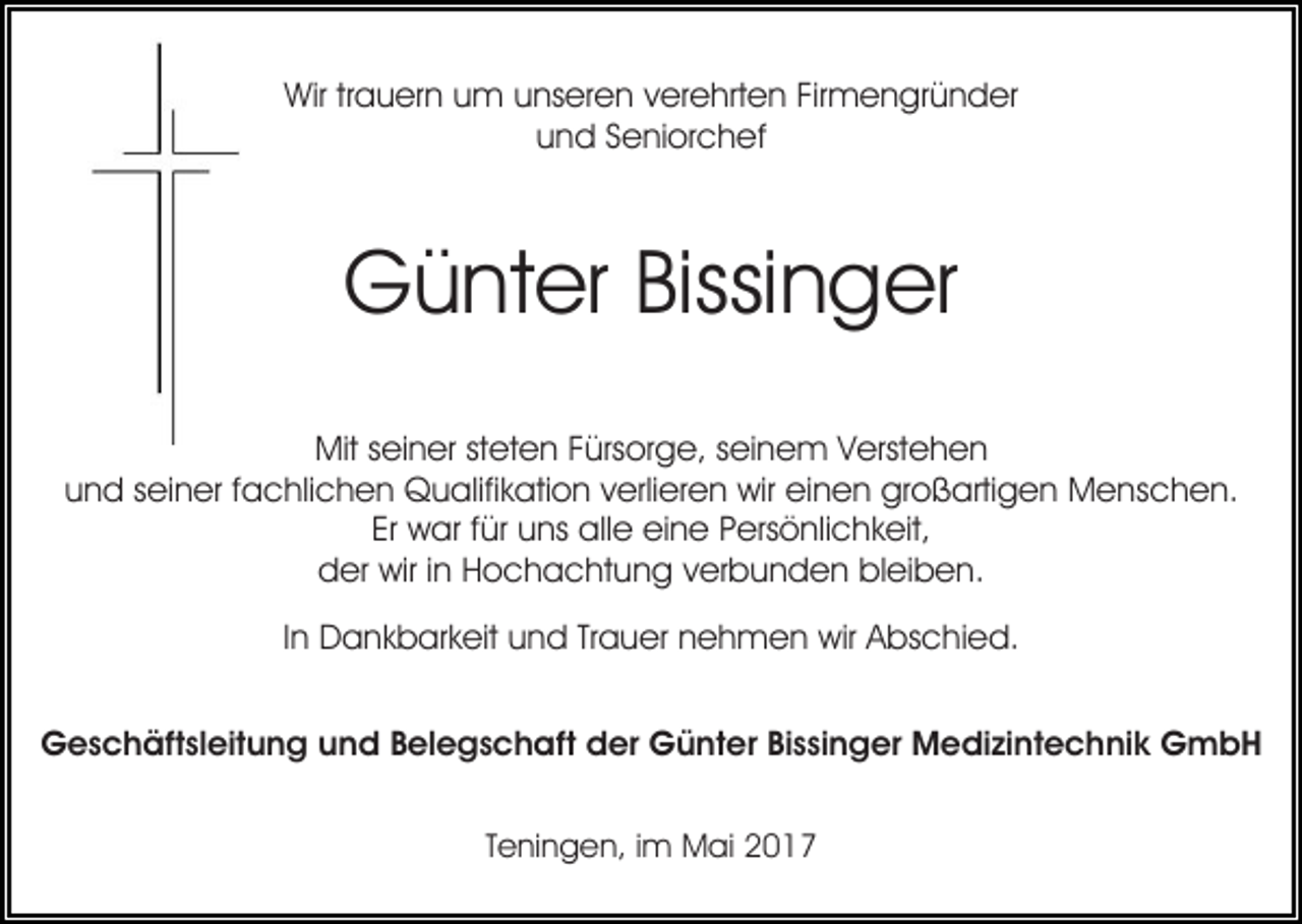 <p>Wirtrtrauern<br />Wir<br />a u er n uum<br />m uunseren<br />ns er e n verehrten<br />v er e hrt e n Firmengründer<br />Fir m e n gr ü n der<br />und<br />u n d SSeniorchef<br />e ni or c h ef</p><p>Günter<br />Bissinger<br />G ü nt er Bissi<br />n g er<br />Mits seiner<br />Mit<br />ei n er ststeten<br />et e n F Fürsorge,<br />ürs or g e, sseinem<br />ei n e m VVerstehen<br />erst e h e n<br />uund<br />n d sseiner<br />ei n er ffachlichen<br />a c hli c h e n Qualifikation<br />Q u alifi k ati o n vverlieren<br />erli er e n wir<br />wir einen<br />ei n e n großartigen<br />gr o ß arti g e n Menschen.<br />M e ns c h e n.<br />Er war<br />Er<br />w ar ffür<br />ür uns<br />u ns alle<br />all e eine<br />ei n e PPersönlichkeit,<br />ers ö nli c h k eit,<br />dder<br />er wir<br />wir i in<br />n HHochachtung<br />o c h a c ht u n g verbunden<br />v er b u n d e n bleiben.<br />bl ei b e n.<br />IInn Dankbarkeit<br />D a n k b ar k eit und<br />u n d Trauer<br />Tr a uer nnehmen<br />e h m e n wir<br />wir AAbschied.<br />bs c hi e d.<br />GGeschäftsleitung<br />e s c h äft sl eit u n g uund<br />n d BBelegschaft<br />el e g s c h aft der<br />d er Günter<br />G ü nt e r Bissinger<br />Bi s si n g er Medizintechnik<br />M e di zi nt e c hni k GmbH<br />G mbH<br />TTeningen,<br />e ni n g e n, iimm Mai<br />M ai</p>