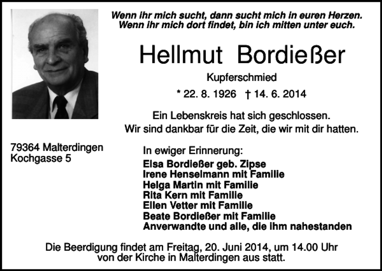 <p>Wenn ihr mich sucht, dann sucht mich in euren Herzen.<br />Wenn ihr mich dort findet, bin ich mitten unter euch.</p><p>Hellmut Bordießer<br />Kupferschmied<br />* 22. 8. 1926 † 14. 6. 2014<br />Ein Lebenskreis hat sich geschlossen.<br />Wir sind dankbar für die Zeit, die wir mit dir hatten.<br />79364 Malterdingen<br />Kochgasse 5</p><p>In ewiger Erinnerung:<br />Elsa Bordießer geb. Zipse<br />Irene Henselmann mit Familie<br />Helga Martin mit Familie<br />Rita Kern mit Familie<br />Ellen Vetter mit Familie<br />Beate Bordießer mit Familie<br />Anverwandte und alle, die ihm nahestanden</p><p>Die Beerdigung findet am Freitag, 20. Juni 2014, um 14.00 Uhr<br />von der Kirche in Malterdingen aus statt.</p>