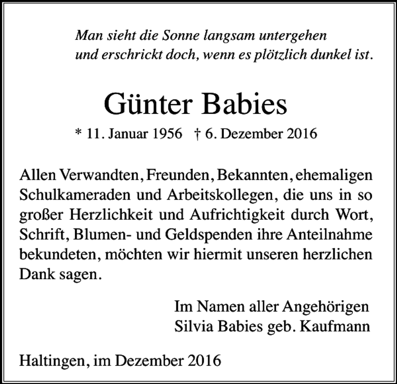 <p>Man sieht die Sonne langsam untergehen<br />und erschrickt doch, wenn es plötzlich dunkel ist.</p><p>Günter Babies<br />* 11. Januar 1956 † 6. Dezember 2016</p><p>Allen Verwandten, Freunden, Bekannten, ehemaligen<br />Schulkameraden und Arbeitskollegen, die uns in so<br />großer Herzlichkeit und Aufrichtigkeit durch Wort,<br />Schrift, Blumen- und Geldspenden ihre Anteilnahme<br />bekundeten, möchten wir hiermit unseren herzlichen<br />Dank sagen.<br />Im Namen aller Angehörigen<br />Silvia Babies geb. Kaufmann<br />Haltingen, im Dezember 2016</p>