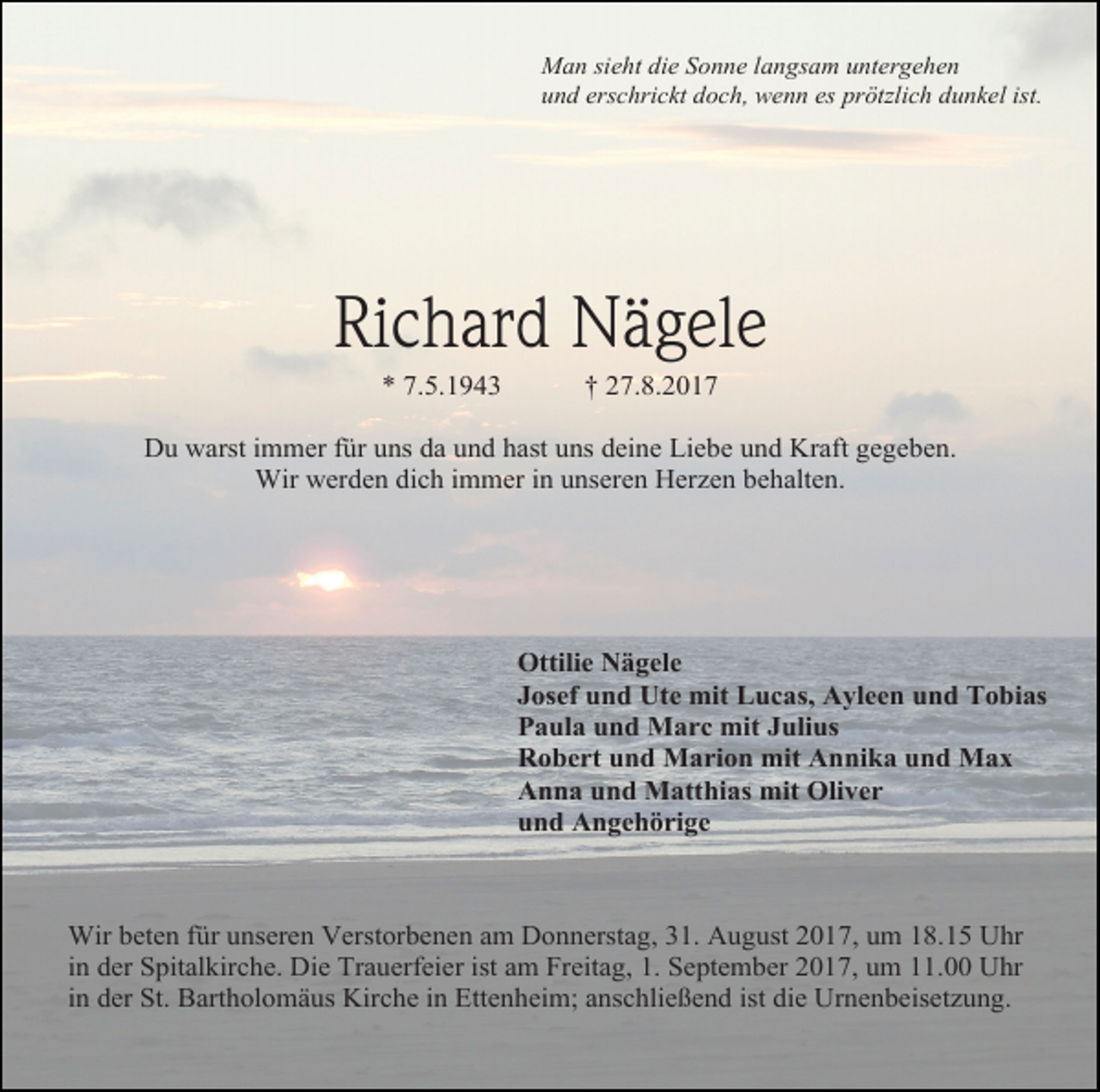 <p>Man sieht die Sonne langsam untergehen<br />und erschrickt doch, wenn es prötzlich dunkel ist.</p><p>Richard Nägele<br />* 7.5.1943</p><p>† 27.8.2017</p><p>Du warst immer für uns da und hast uns deine Liebe und Kraft gegeben.<br />Wir werden dich immer in unseren Herzen behalten.</p><p>Ottilie Nägele<br />Josef und Ute mit Lucas, Ayleen und Tobias<br />Paula und Marc mit Julius<br />Robert und Marion mit Annika und Max<br />Anna und Matthias mit Oliver<br />und Angehörige</p><p>Wir beten für unseren Verstorbenen am Donnerstag, 31. August 2017, um 18.15 Uhr<br />in der Spitalkirche. Die Trauerfeier ist am Freitag, 1. September 2017, um 11.00 Uhr<br />in der St. Bartholomäus Kirche in Ettenheim; anschließend ist die Urnenbeisetzung.</p>