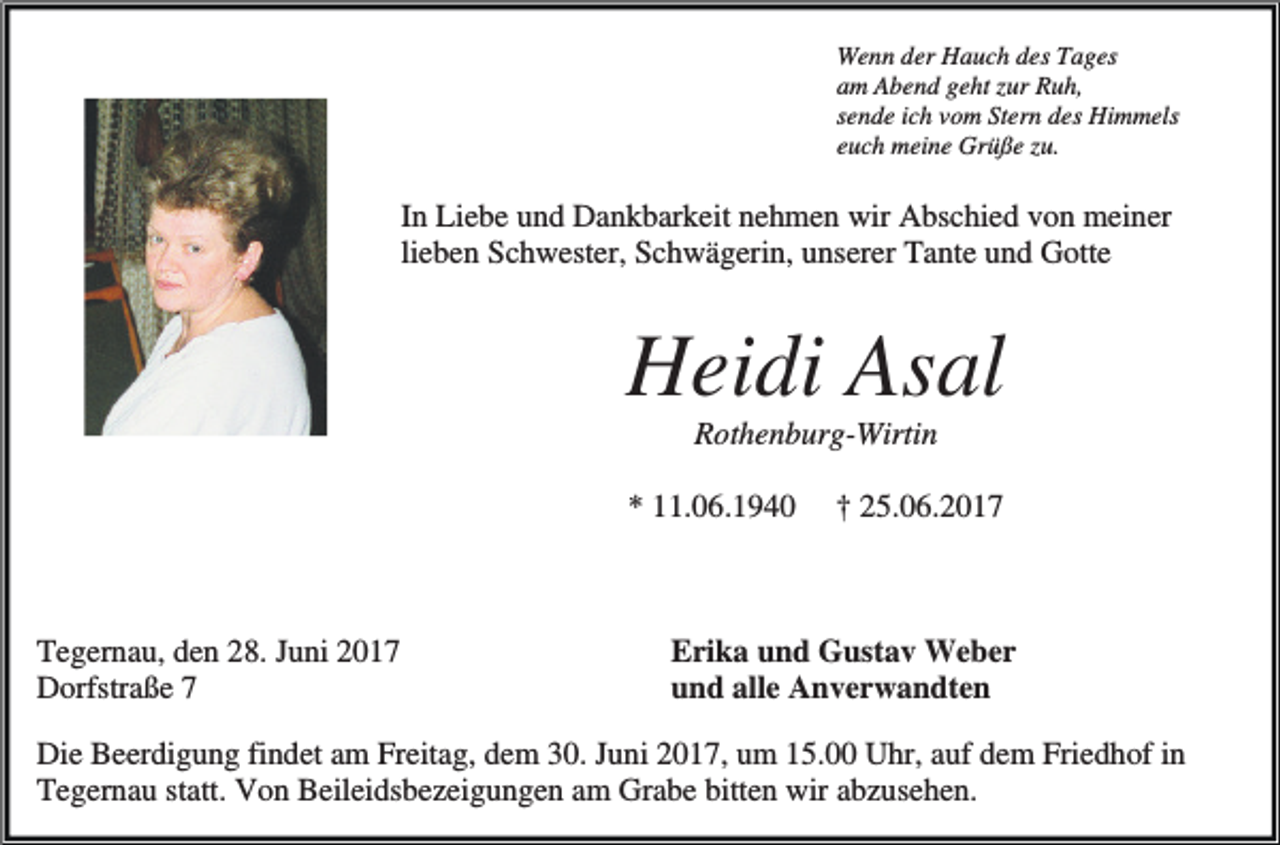 <p>Wenn der Hauch des Tages<br />am Abend geht zur Ruh,<br />sende ich vom Stern des Himmels<br />euch meine Grüße zu.</p><p>In Liebe und Dankbarkeit nehmen wir Abschied von meiner<br />lieben Schwester, Schwägerin, unserer Tante und Gotte</p><p>Heidi Asal<br />Rothenburg-Wirtin<br />* 11.06.1940</p><p>Tegernau, den 28. Juni 2017<br />Dorfstraße 7</p><p>† 25.06.2017</p><p>Erika und Gustav Weber<br />und alle Anverwandten</p><p>Die Beerdigung findet am Freitag, dem 30. Juni 2017, um 15.00 Uhr, auf dem Friedhof in<br />Tegernau statt. Von Beileidsbezeigungen am Grabe bitten wir abzusehen.</p>