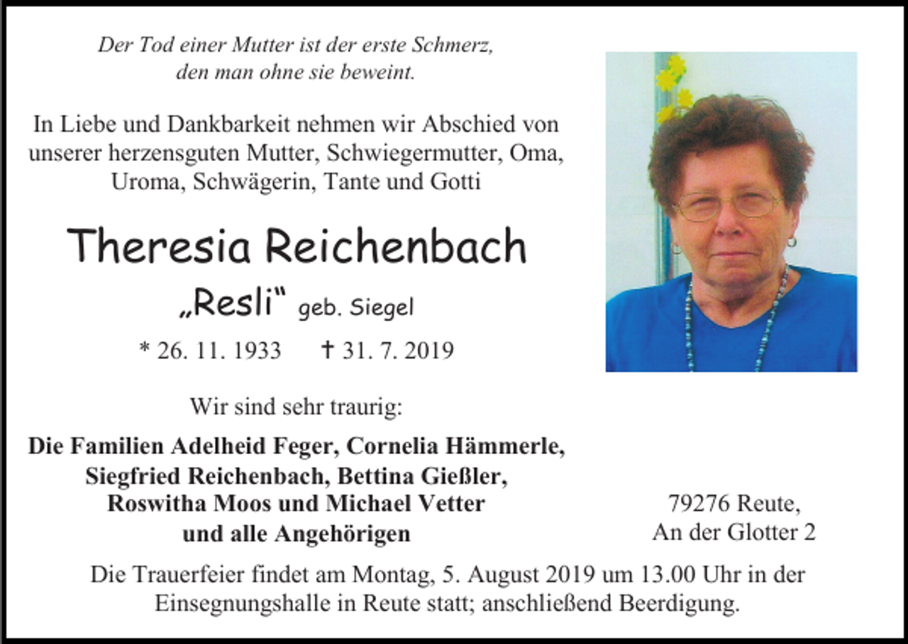 <p>Der Tod einer Mutter ist der erste Schmerz,<br />den man ohne sie beweint.</p><p>In Liebe und Dankbarkeit nehmen wir Abschied von<br />unserer herzensguten Mutter, Schwiegermutter, Oma,<br />Uroma, Schwägerin, Tante und Gotti</p><p>Theresia Reichenbach<br />„Resli“ geb. Siegel<br />* 26. 11. 1933</p><p> 31. 7. 2019</p><p>Wir sind sehr traurig:<br />Die Familien Adelheid Feger, Cornelia Hämmerle,<br />Siegfried Reichenbach, Bettina Gießler,<br />Roswitha Moos und Michael Vetter<br />und alle Angehörigen</p><p>79276 Reute,<br />An der Glotter 2</p><p>Die Trauerfeier findet am Montag, 5. August 2019 um 13.00 Uhr in der<br />Einsegnungshalle in Reute statt; anschließend Beerdigung.</p>