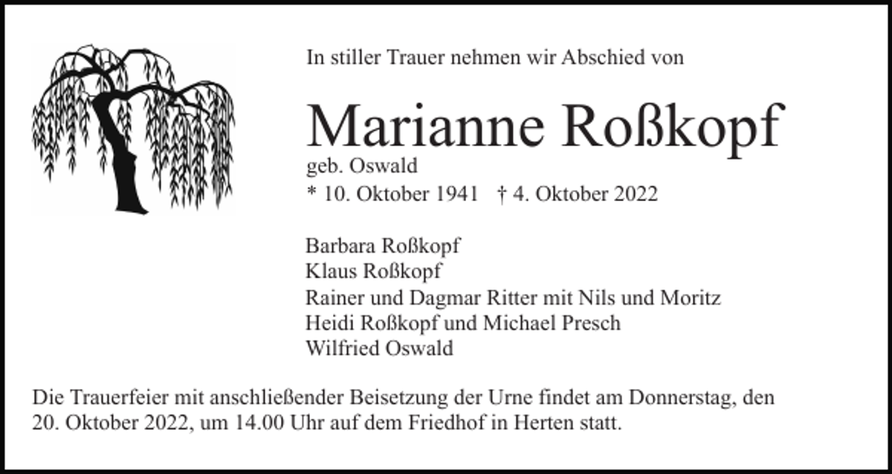 <p>In stiller Trauer nehmen wir Abschied von</p><p>Marianne Roßkopf<br />geb. Oswald<br />* 10. Oktober 1941 † 4. Oktober 2022</p><p>Barbara Roßkopf<br />Klaus Roßkopf<br />Rainer und Dagmar Ritter mit Nils und Moritz<br />Heidi Roßkopf und Michael Presch<br />Wilfried Oswald<br />Die Trauerfeier mit anschließender Beisetzung der Urne findet am Donnerstag, den<br />20. Oktober 2022, um 14.00 Uhr auf dem Friedhof in Herten statt.</p>