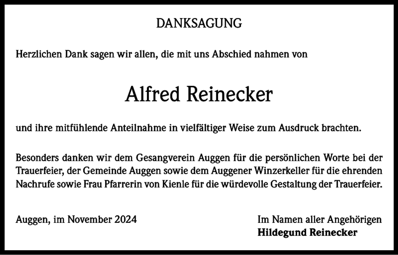 <p>DANKSAGUNG<br />Herzlichen Dank sagen wir allen, die mit uns Abschied nahmen von</p><p>Alfred Reinecker<br />und ihre mitfühlende Anteilnahme in vielfältiger Weise zum Ausdruck brachten.<br />Besonders danken wir dem Gesangverein Auggen für die persönlichen Worte bei der<br />Trauerfeier, der Gemeinde Auggen sowie dem Auggener Winzerkeller für die ehrenden<br />Nachrufe sowie Frau Pfarrerin von Kienle für die würdevolle Gestaltung der Trauerfeier.<br />Auggen, im November 2024 Im Namen aller Angehörigen<br />Hildegund Reinecker</p>
