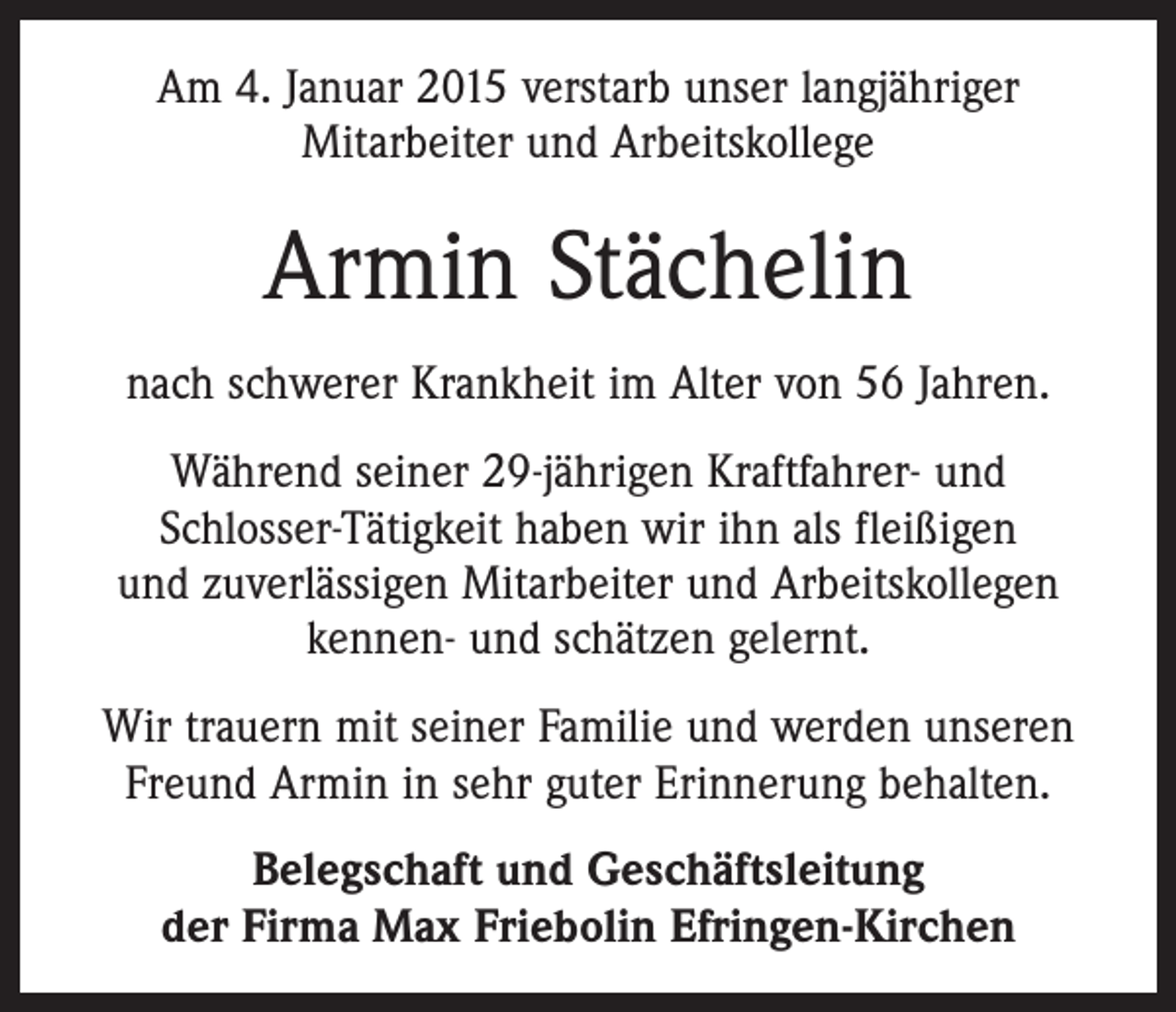 <p>Am 4. Januar 2015 verstarb unser langjähriger<br />Mitarbeiter und Arbeitskollege</p><p>Armin Stächelin<br />nach schwerer Krankheit im Alter von 56 Jahren.<br />Während seiner 29-jährigen Kraftfahrer- und<br />Schlosser-Tätigkeit haben wir ihn als fleißigen<br />und zuverlässigen Mitarbeiter und Arbeitskollegen<br />kennen- und schätzen gelernt.<br />Wir trauern mit seiner Familie und werden unseren<br />Freund Armin in sehr guter Erinnerung behalten.<br />Belegschaft und Geschäftsleitung<br />der Firma Max Friebolin Efringen-Kirchen</p>