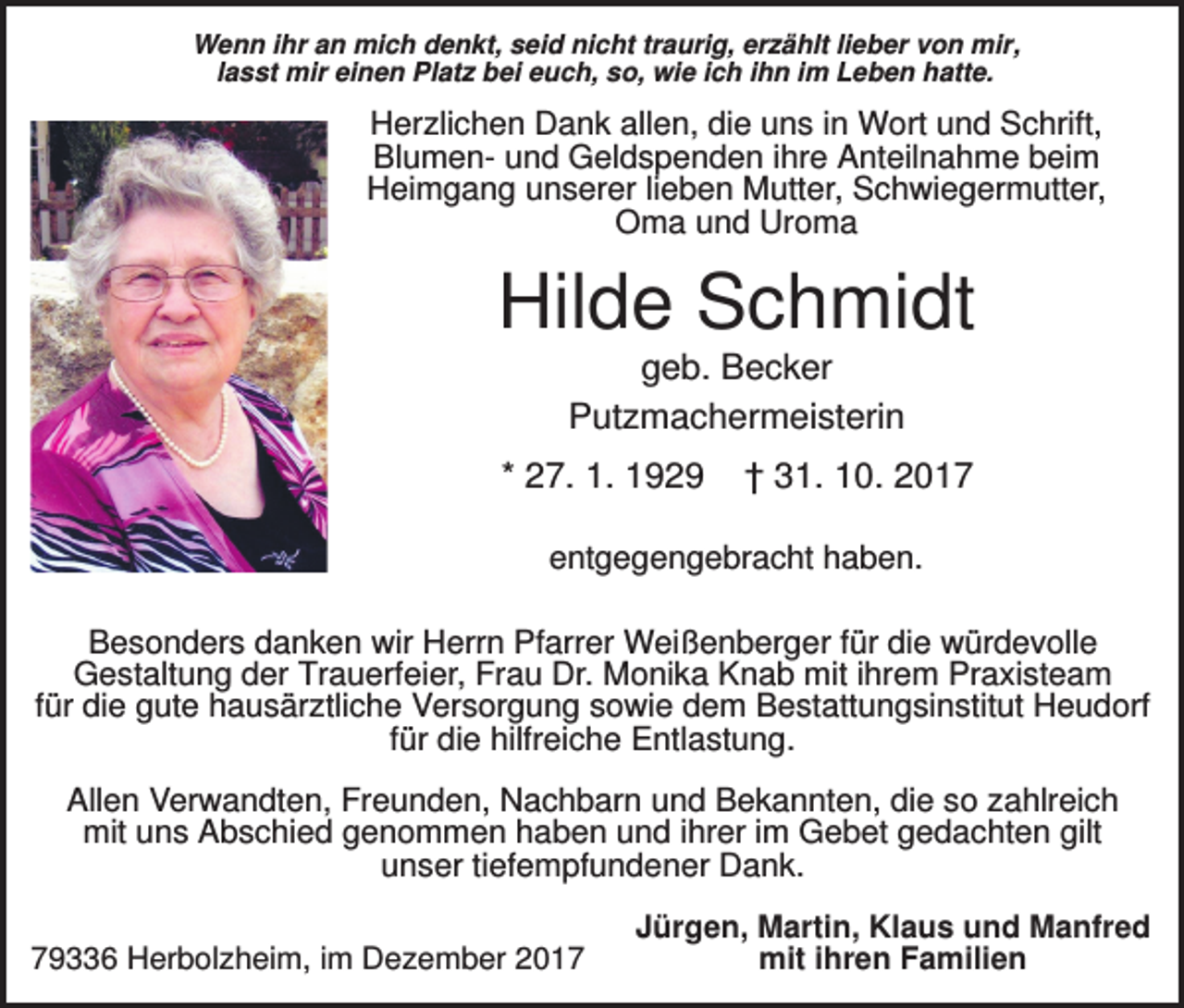 <p>Wenn ihr an mich denkt, seid nicht traurig, erzählt lieber von mir,<br />lasst mir einen Platz bei euch, so, wie ich ihn im Leben hatte.</p><p>Herzlichen Dank allen, die uns in Wort und Schrift,<br />Blumen- und Geldspenden ihre Anteilnahme beim<br />Heimgang unserer lieben Mutter, Schwiegermutter,<br />Oma und Uroma</p><p>Hilde Schmidt<br />geb. Becker<br />Putzmachermeisterin<br />* 27. 1. 1929</p><p>† 31. 10. 2017</p><p>entgegengebracht haben.<br />Besonders danken wir Herrn Pfarrer Weißenberger für die würdevolle<br />Gestaltung der Trauerfeier, Frau Dr. Monika Knab mit ihrem Praxisteam<br />für die gute hausärztliche Versorgung sowie dem Bestattungsinstitut Heudorf<br />für die hilfreiche Entlastung.<br />Allen Verwandten, Freunden, Nachbarn und Bekannten, die so zahlreich<br />mit uns Abschied genommen haben und ihrer im Gebet gedachten gilt<br />unser tiefempfundener Dank.<br />79336 Herbolzheim, im Dezember 2017</p><p>Jürgen, Martin, Klaus und Manfred<br />mit ihren Familien</p>