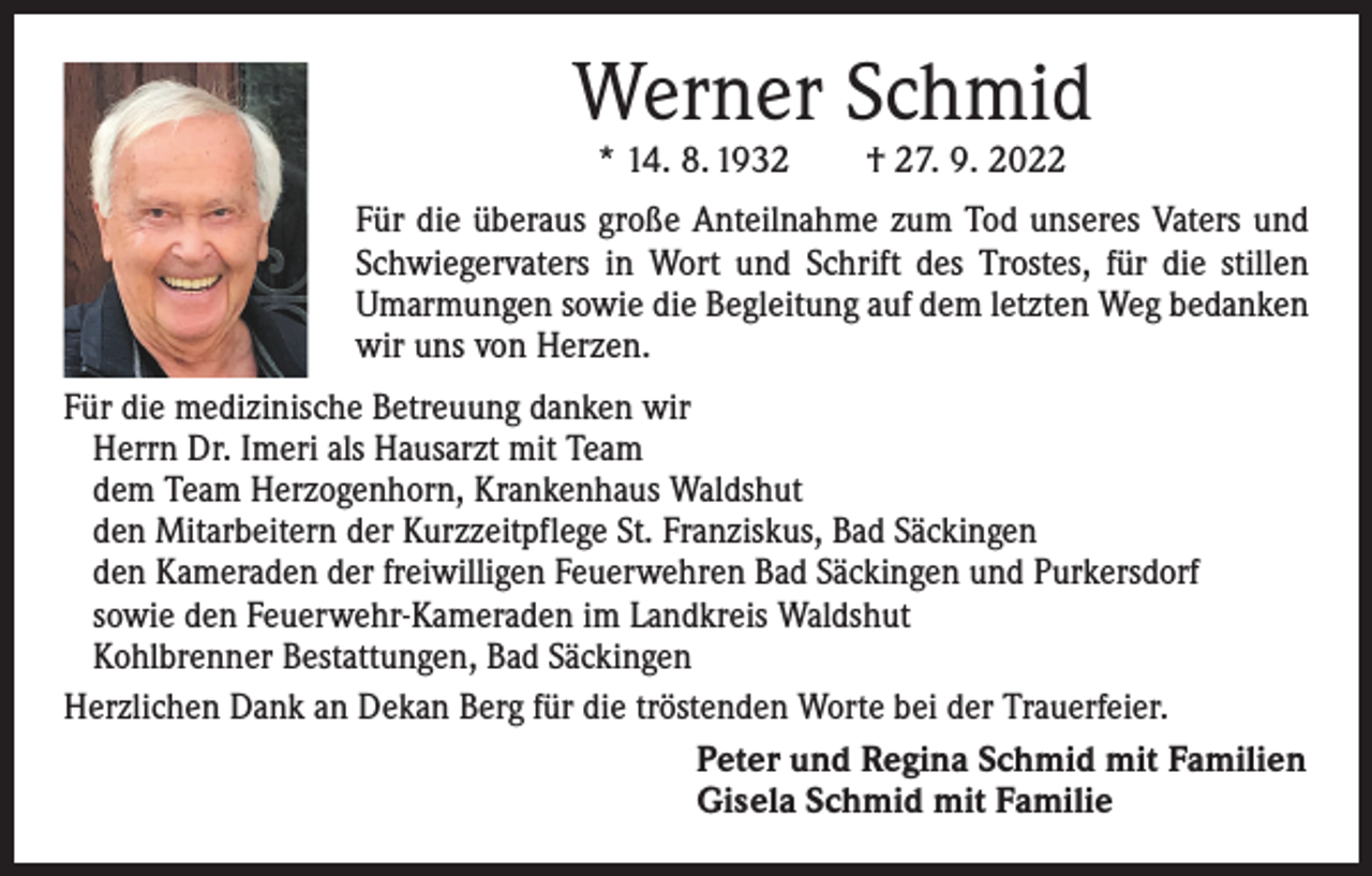 <p>Werner Schmid<br />* 14. 8. 1932 † 27. 9. 2022</p><p>Für die überaus große Anteilnahme zum Tod unseres Vaters und<br />Schwiegervaters in Wort und Schrift des Trostes, für die stillen<br />­Umarmungen sowie die Begleitung auf dem letzten Weg bedanken<br />wir uns von Herzen.<br />Für die medizinische Betreuung danken wir<br />Herrn Dr. Imeri als Hausarzt mit Team<br />dem Team Herzogenhorn, Krankenhaus Waldshut<br />den Mitarbeitern der Kurzzeitpflege St. Franziskus, Bad Säckingen<br />den Kameraden der freiwilligen Feuerwehren Bad Säckingen und Purkersdorf<br />sowie den Feuerwehr-Kameraden im Landkreis Waldshut<br />Kohlbrenner Bestattungen, Bad Säckingen<br />Herzlichen Dank an Dekan Berg für die tröstenden Worte bei der Trauerfeier.<br />Peter und Regina Schmid mit Familien<br />Gisela Schmid mit Familie</p>