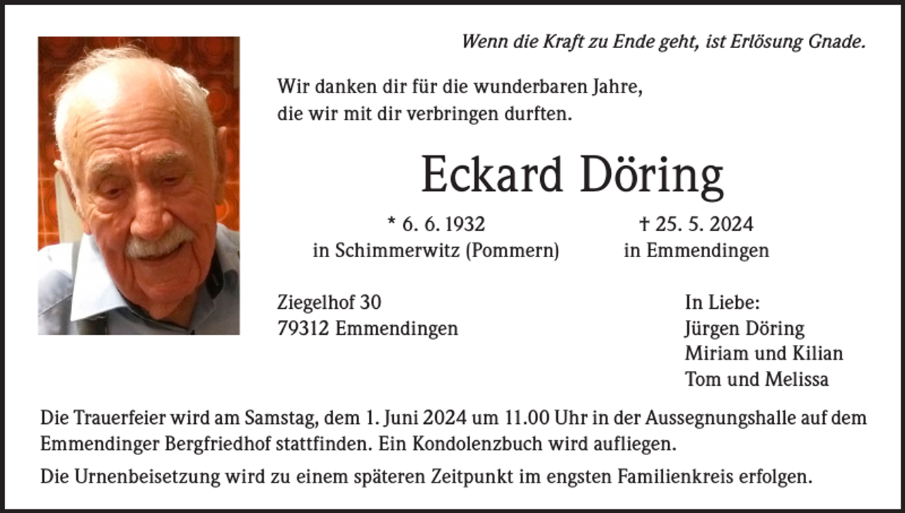 <p>Wenn die Kraft zu Ende geht, ist Erlösung Gnade.</p><p>Wir danken dir für die wunderbaren Jahre,<br />die wir mit dir verbringen durften.</p><p>Eckard Döring</p><p>* 6. 6. 1932<br />in Schimmerwitz (Pommern)<br />Ziegelhof 30<br />79312 Emmendingen</p><p>† 25. 5. 2024<br />in Emmendingen<br />In Liebe:<br />Jürgen Döring<br />Miriam und Kilian<br />Tom und Melissa</p><p>Die Trauerfeier wird am Samstag, dem 1. Juni 2024 um 11.00 Uhr in der Aussegnungshalle auf dem<br />Emmendinger Bergfriedhof stattfinden. Ein Kondolenzbuch wird aufliegen.<br />Die Urnenbeisetzung wird zu einem späteren Zeitpunkt im engsten Familienkreis erfolgen.</p>