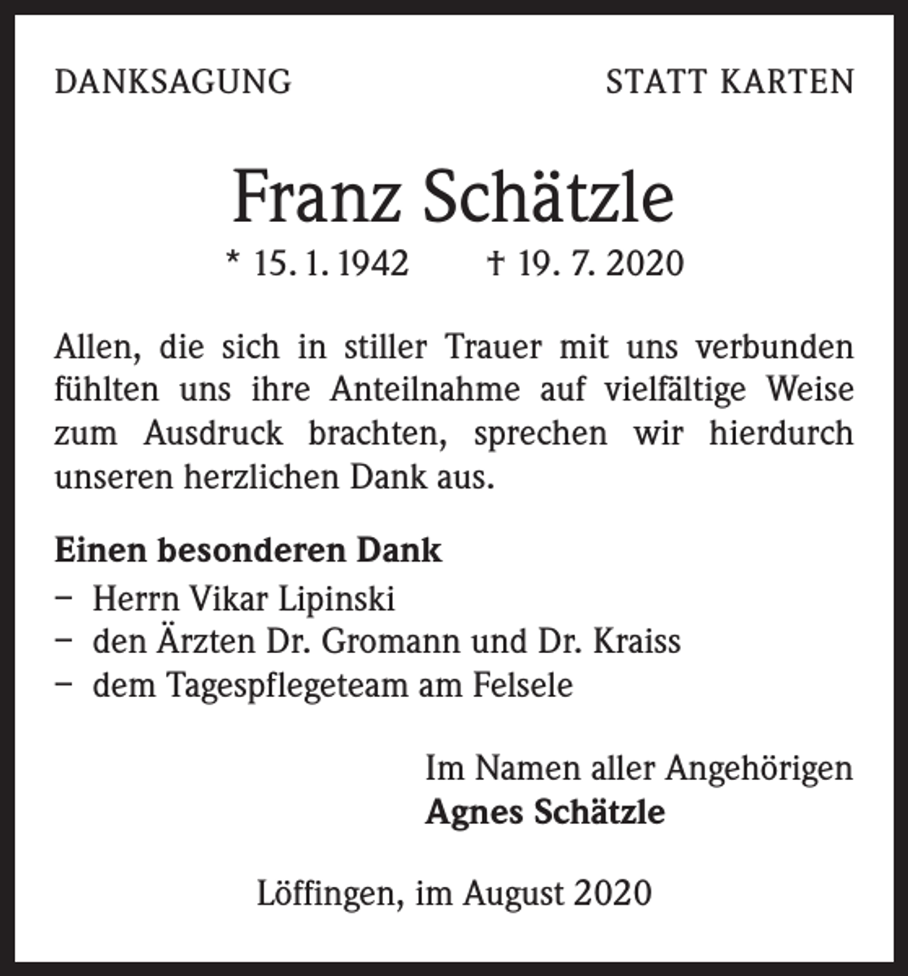 <p>DANKSAGUNG</p><p>STATT KARTEN</p><p>Franz Schätzle</p><p>* 15. 1. 1942 † 19. 7. 2020<br />Allen, die sich in stiller Trauer mit uns verbunden<br />­fühlten uns ihre Anteilnahme auf vielfältige Weise<br />zum Ausdruck brachten, sprechen wir hierdurch<br />­unseren herzlichen Dank aus.<br />Einen besonderen Dank<br />– Herrn Vikar Lipinski<br />– den Ärzten Dr. Gromann und Dr. Kraiss<br />– dem Tagespflegeteam am Felsele<br />Im Namen aller Angehörigen<br />Agnes Schätzle<br />Löffingen, im August 2020</p>