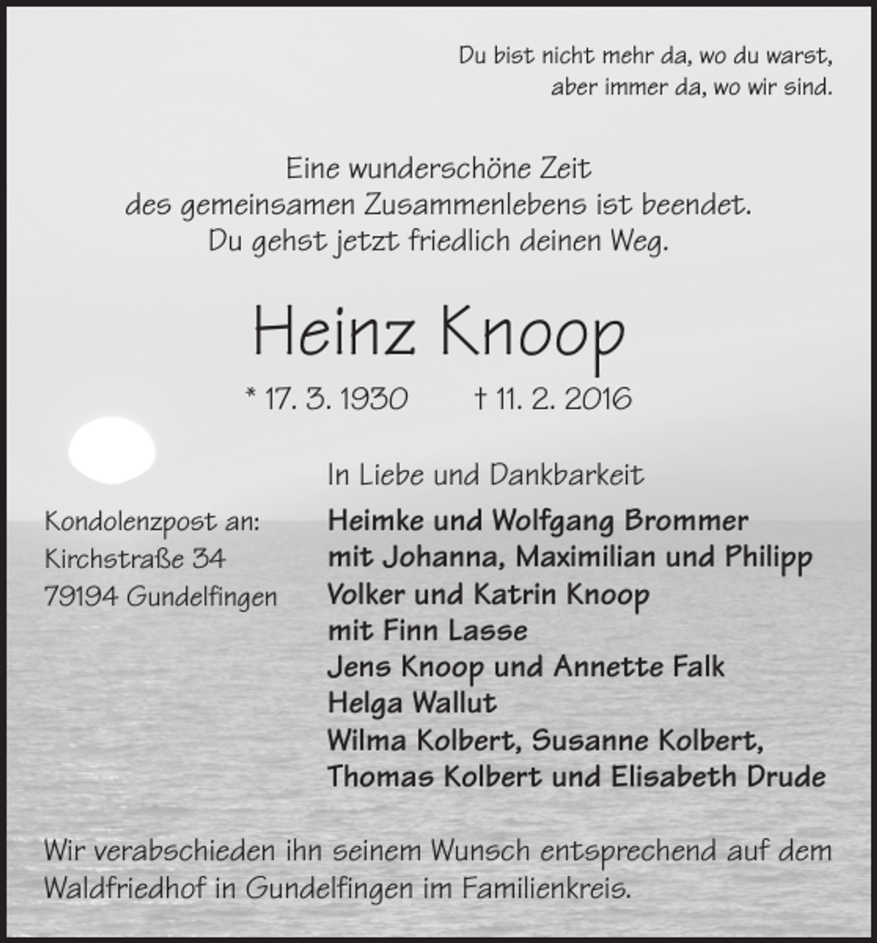 <p>Du bist nicht mehr da, wo du warst,<br />aber immer da, wo wir sind.</p><p>Eine wunderschöne Zeit<br />des gemeinsamen Zusammenlebens ist beendet.<br />Du gehst jetzt friedlich deinen Weg.</p><p>Heinz Knoop<br />* 17. 3. 1930 † 11. 2. 2016<br />Kondolenzpost an:<br />Kirchstraße 34<br />79194 Gundelfingen</p><p>In Liebe und Dankbarkeit<br />Heimke und Wolfgang Brommer<br />mit Johanna, Maximilian und Philipp<br />Volker und Katrin Knoop<br />mit Finn Lasse<br />Jens Knoop und Annette Falk<br />Helga Wallut<br />Wilma Kolbert, Susanne Kolbert,<br />Thomas Kolbert und Elisabeth Drude</p><p>Wir verabschieden ihn seinem Wunsch entsprechend auf dem<br />Waldfriedhof in Gundelfingen im Familienkreis.</p>