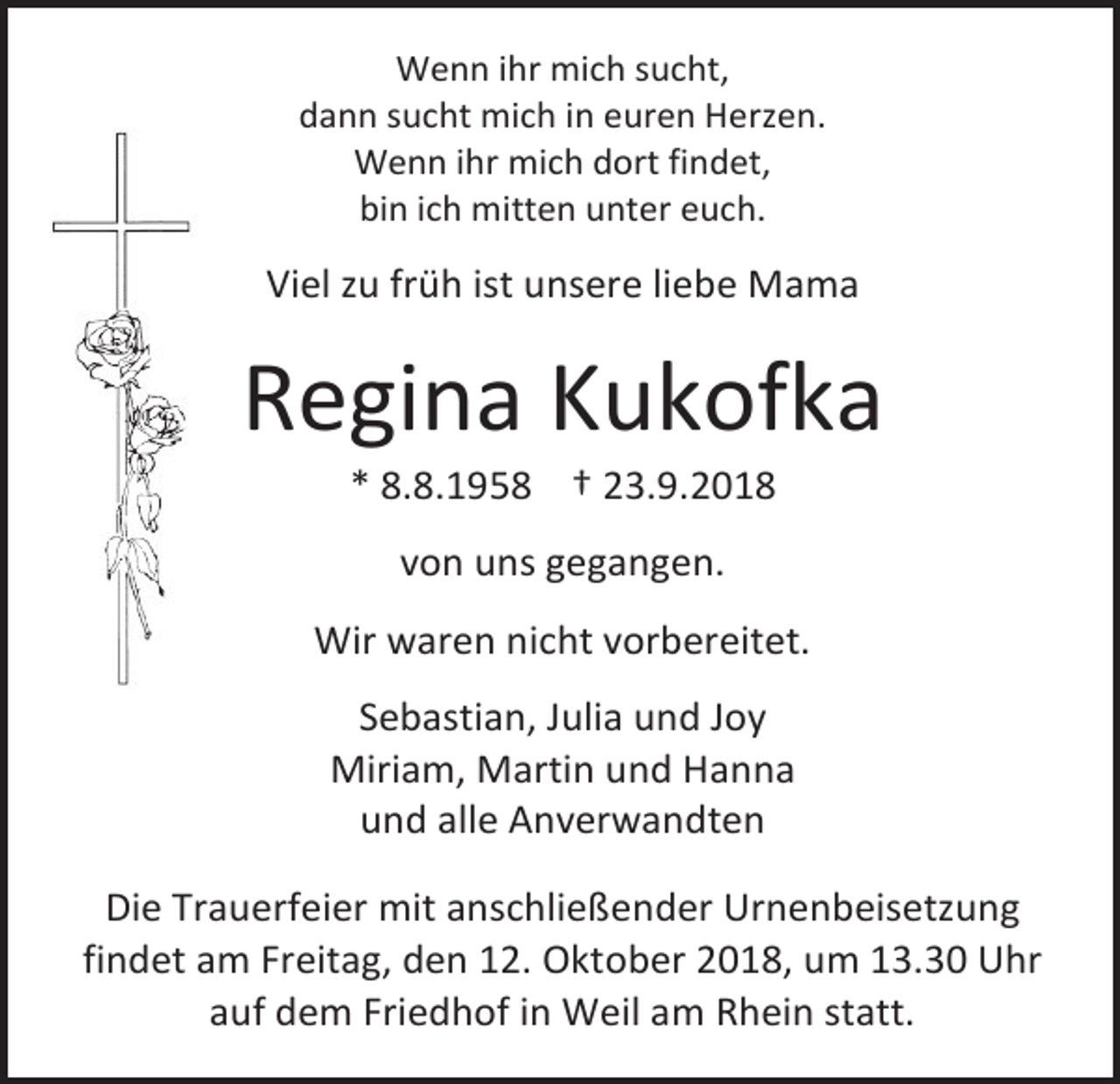<p>Wenn ihr mich sucht,<br />dann sucht mich in euren Herzen.<br />Wenn ihr mich dort findet,<br />bin ich mitten unter euch.</p><p>Viel zu früh ist unsere liebe Mama</p><p>Regina Kukofka<br />* 8.8.1958 † 23.9.2018<br />von uns gegangen.<br />Wir waren nicht vorbereitet.<br />Sebastian, Julia und Joy<br />Miriam, Martin und Hanna<br />und alle Anverwandten<br />Die Trauerfeier mit anschließender Urnenbeisetzung<br />findet am Freitag, den 12. Oktober 2018, um 13.30 Uhr<br />auf dem Friedhof in Weil am Rhein statt.</p>