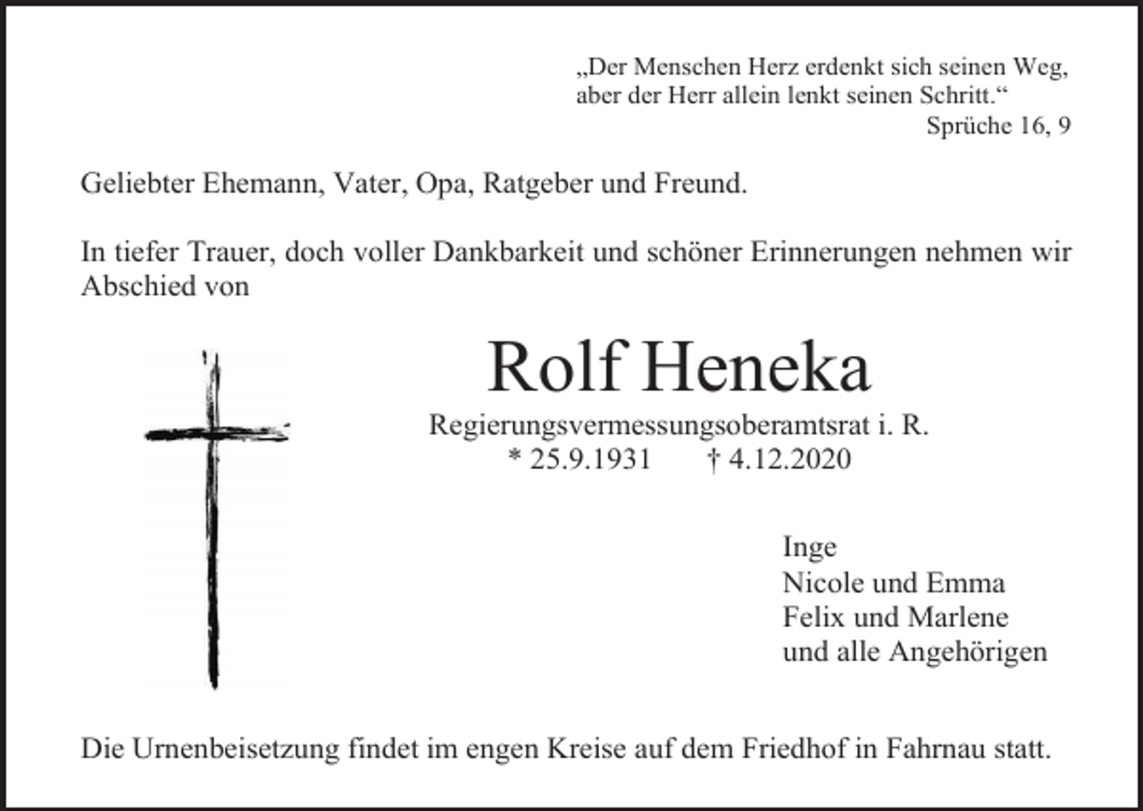 <p>„Der Menschen Herz erdenkt sich seinen Weg,<br />aber der Herr allein lenkt seinen Schritt.“<br />Sprüche 16, 9</p><p>Geliebter Ehemann, Vater, Opa, Ratgeber und Freund.<br />In tiefer Trauer, doch voller Dankbarkeit und schöner Erinnerungen nehmen wir<br />Abschied von</p><p>Rolf Heneka<br />Regierungsvermessungsoberamtsrat i. R.<br />* 25.9.1931<br />† 4.12.2020<br />Inge<br />Nicole und Emma<br />Felix und Marlene<br />und alle Angehörigen<br />Die Urnenbeisetzung findet im engen Kreise auf dem Friedhof in Fahrnau statt.</p>