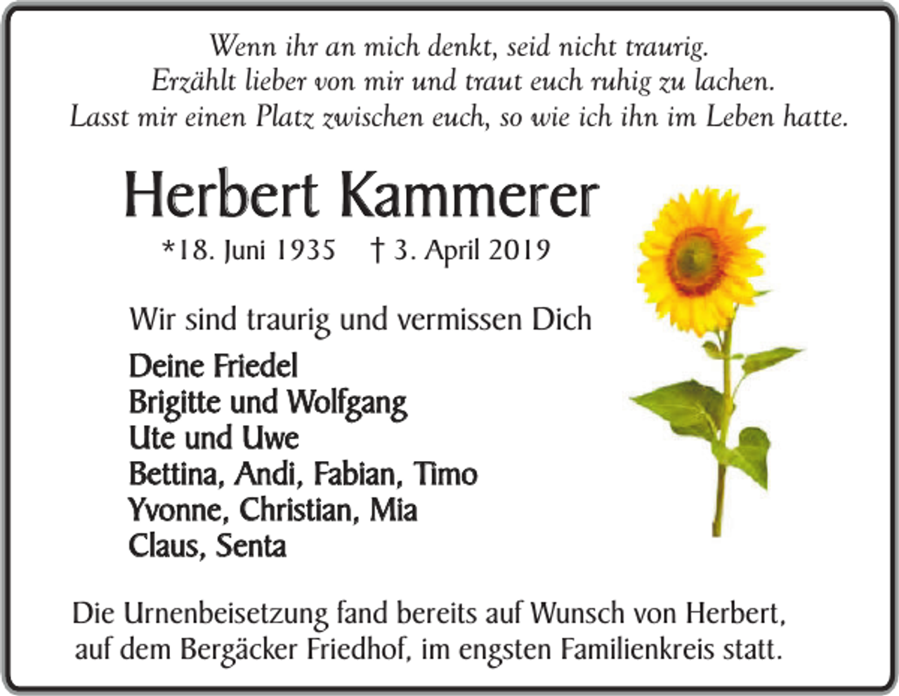 <p>Wenn ihr an mich denkt, seid nicht traurig.<br />Erzählt lieber von mir und traut euch ruhig zu lachen.<br />Lasst mir einen Platz zwischen euch, so wie ich ihn im Leben hatte.</p><p>Herbert Kammerer<br />*18. Juni 1935</p><p>3. April 2019</p><p>Wir sind traurig und vermissen Dich<br />Deine Friedel<br />Brigitte und Wolfgang<br />Ute und Uwe<br />Bettina, Andi, Fabian, Timo<br />Yvonne, Christian, Mia<br />Claus, Senta<br />Die Urnenbeisetzung fand bereits auf Wunsch von Herbert,<br />auf dem Bergäcker Friedhof, im engsten Familienkreis statt.</p>