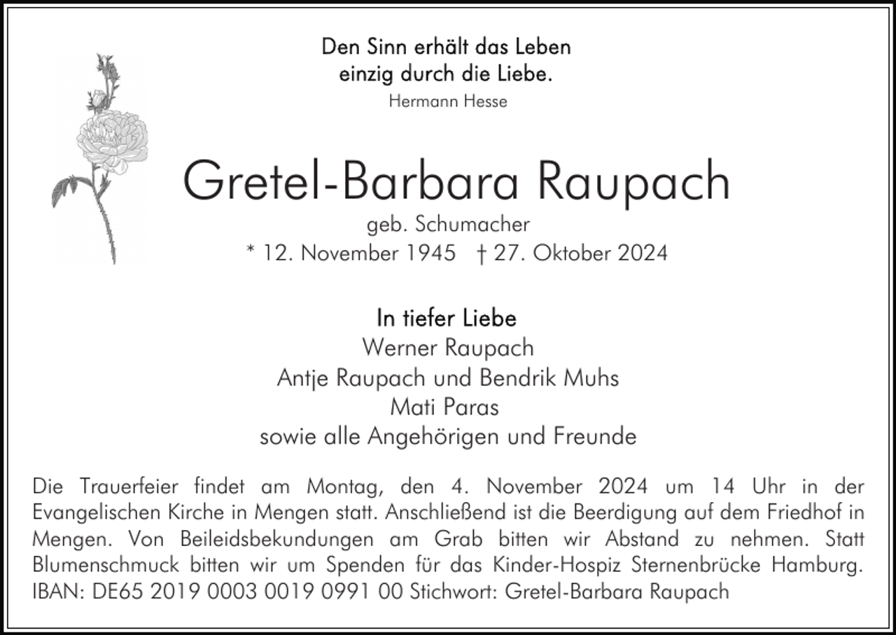<p>Hermann Hesse</p><p>Gretel-Barbara Raupach<br />geb. Schumacher<br />* 12. November 1945 † 27. Oktober 2024</p><p>Werner Raupach<br />Antje Raupach und Bendrik Muhs<br />Mati Paras<br />sowie alle Angehörigen und Freunde<br />Die Trauerfeier findet am Montag, den 4. November 2024 um 14 Uhr in der<br />Evangelischen Kirche in Mengen statt. Anschließend ist die Beerdigung auf dem Friedhof in<br />Mengen. Von Beileidsbekundungen am Grab bitten wir Abstand zu nehmen. Statt<br />Blumenschmuck bitten wir um Spenden für das Kinder-Hospiz Sternenbrücke Hamburg.<br />IBAN: DE65 2019 0003 0019 0991 00 Stichwort: Gretel-Barbara Raupach</p>