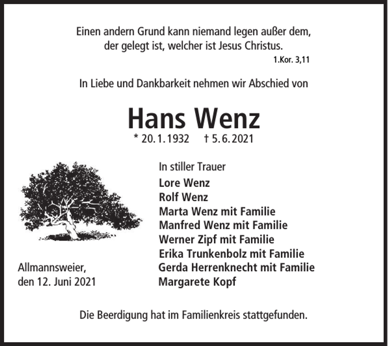 <p>Einen andern Grund kann niemand legen außer dem,<br />der gelegt ist, welcher ist Jesus Christus.<br />1.Kor. 3,11</p><p>In Liebe und Dankbarkeit nehmen wir Abschied von</p><p>Hans Wenz<br />* 20. 1. 1932</p><p>Allmannsweier,<br />den 12. Juni 2021</p><p>† 5. 6. 2021</p><p>In stiller Trauer<br />Lore Wenz<br />Rolf Wenz<br />Marta Wenz mit Familie<br />Manfred Wenz mit Familie<br />Werner Zipf mit Familie<br />Erika Trunkenbolz mit Familie<br />Gerda Herrenknecht mit Familie<br />Margarete Kopf</p><p>Die Beerdigung hat im Familienkreis stattgefunden.</p>