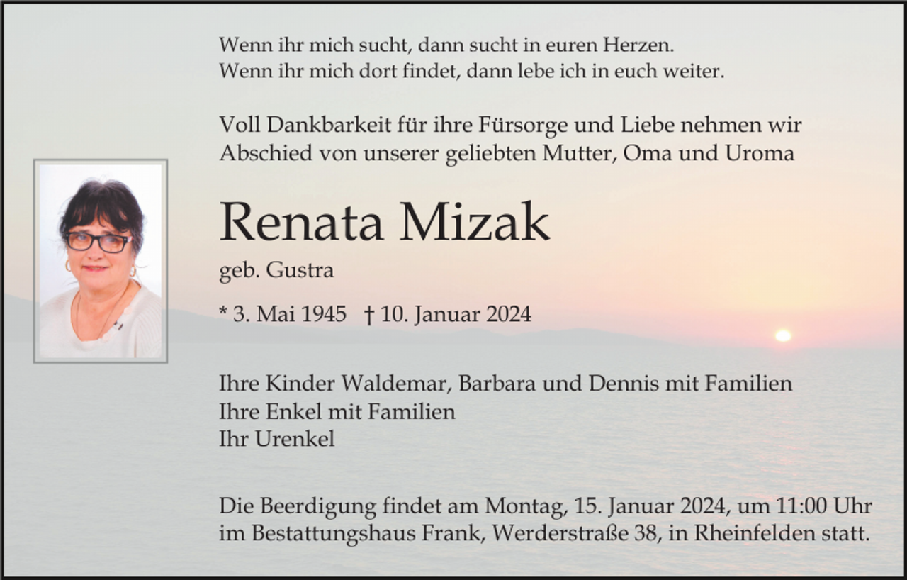 <p>Wenn ihr mich sucht, dann sucht in euren Herzen.<br />Wenn ihr mich dort findet, dann lebe ich in euch weiter.</p><p>Voll Dankbarkeit für ihre Fürsorge und Liebe nehmen wir<br />Abschied von unserer geliebten Mutter, Oma und Uroma</p><p>Renata Mizak<br />geb. Gustra<br />* 3. Mai 1945 † 10. Januar 2024<br />Ihre Kinder Waldemar, Barbara und Dennis mit Familien<br />Ihre Enkel mit Familien<br />Ihr Urenkel<br />Die Beerdigung findet am Montag, 15. Januar 2024, um 11:00 Uhr<br />im Bestattungshaus Frank, Werderstraße 38, in Rheinfelden statt.</p>