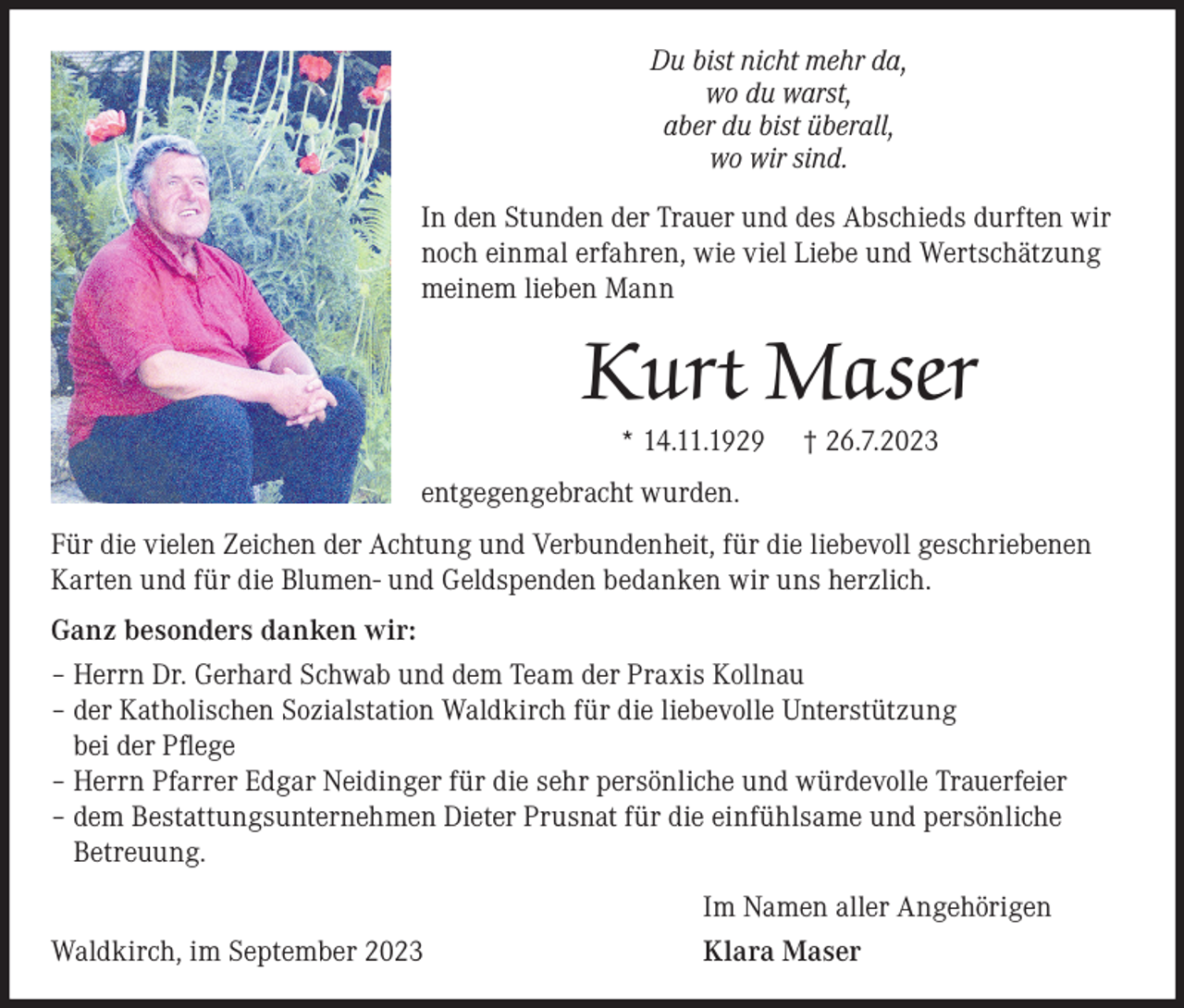 <p>Du bist nicht mehr da,<br />wo du warst,<br />aber du bist überall,<br />wo wir sind.<br />In den Stunden der Trauer und des Abschieds durften wir<br />noch einmal erfahren, wie viel Liebe und Wertschätzung<br />meinem lieben Mann</p><p>Kurt Maser<br />* 14.11.1929</p><p>† 26.7.2023</p><p>entgegengebracht wurden.<br />Für die vielen Zeichen der Achtung und Verbundenheit, für die liebevoll geschriebenen<br />Karten und für die Blumen- und Geldspenden bedanken wir uns herzlich.<br />Ganz besonders danken wir:<br />– Herrn Dr. Gerhard Schwab und dem Team der Praxis Kollnau<br />– der Katholischen Sozialstation Waldkirch für die liebevolle Unterstützung<br />bei der Pflege<br />– Herrn Pfarrer Edgar Neidinger für die sehr persönliche und würdevolle Trauerfeier<br />– dem Bestattungsunternehmen Dieter Prusnat für die einfühlsame und persönliche<br />Betreuung.<br />Waldkirch, im September 2023</p><p>Im Namen aller Angehörigen<br />Klara Maser</p>