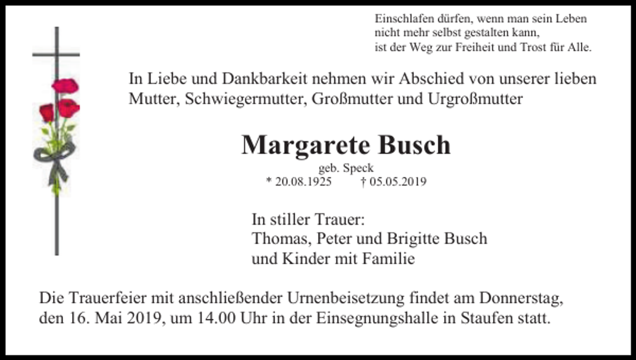 <p>Einschlafen dürfen, wenn man sein Leben<br />nicht mehr selbst gestalten kann,<br />ist der Weg zur Freiheit und Trost für Alle.</p><p>In Liebe und Dankbarkeit nehmen wir Abschied von unserer lieben<br />Mutter, Schwiegermutter, Großmutter und Urgroßmutter</p><p>Margarete Busch<br />geb. Speck<br />* 20.08.1925<br />† 05.05.2019</p><p>In stiller Trauer:<br />Thomas, Peter und Brigitte Busch<br />und Kinder mit Familie<br />Die Trauerfeier mit anschließender Urnenbeisetzung findet am Donnerstag,<br />den 16. Mai 2019, um 14.00 Uhr in der Einsegnungshalle in Staufen statt.</p>