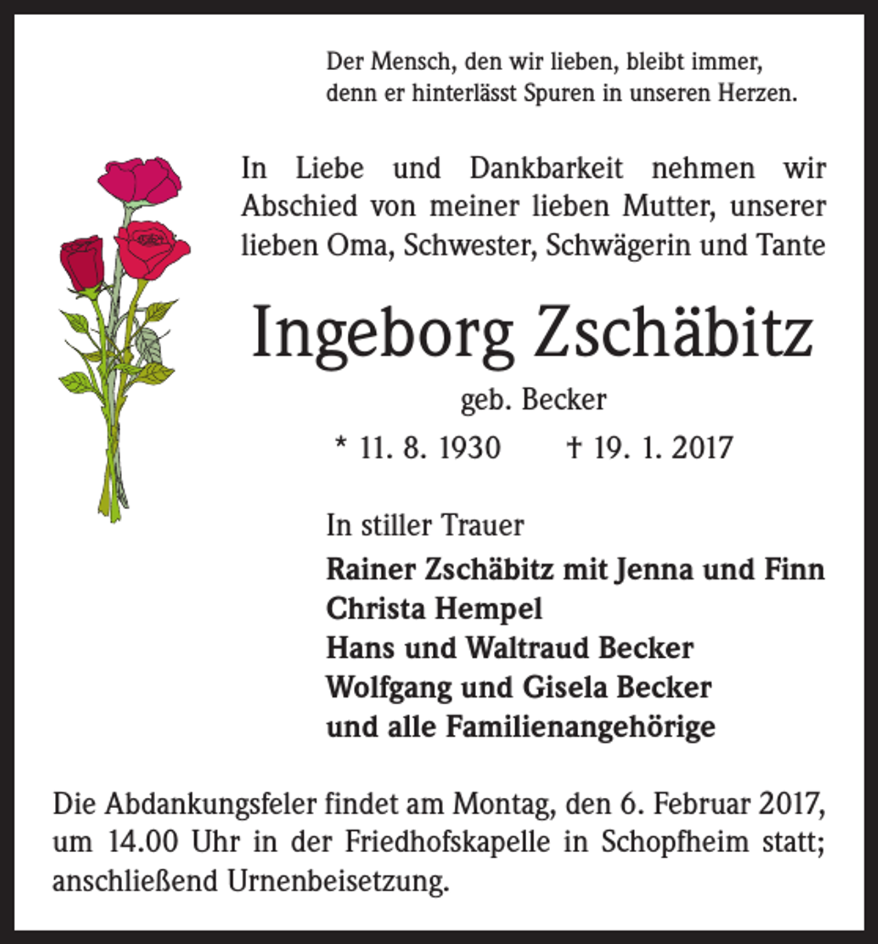 <p>Der Mensch, den wir lieben, bleibt immer,<br />denn er hinterlässt Spuren in unseren Herzen.</p><p>In Liebe und Dankbarkeit nehmen wir<br />Abschied von meiner lieben Mutter, unserer<br />lieben Oma, Schwester, Schwägerin und Tante</p><p>Ingeborg Zschäbitz<br />geb. Becker<br />* 11. 8. 1930 † 19. 1. 2017<br />In stiller Trauer<br />Rainer Zschäbitz mit Jenna und Finn<br />Christa Hempel<br />Hans und Waltraud Becker<br />Wolfgang und Gisela Becker<br />und alle Familienangehörige<br />Die Abdankungsfeler findet am Montag, den 6. Februar 2017,<br />um 14.00 Uhr in der Friedhofskapelle in Schopfheim statt;<br />anschließend Urnenbeisetzung.</p>