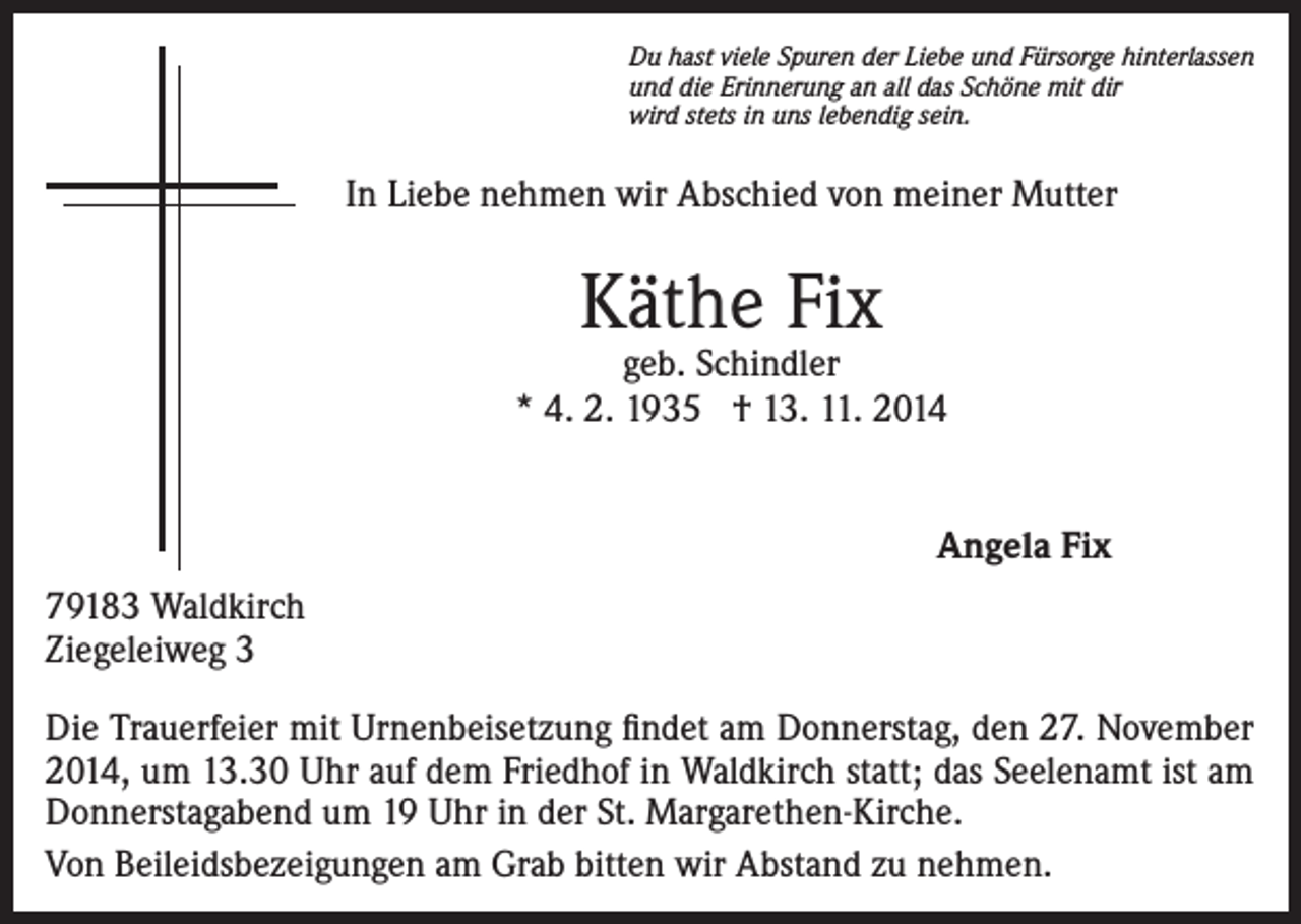 <p>Du hast viele Spuren der Liebe und Fürsorge hinterlassen<br />und die Erinnerung an all das Schöne mit dir<br />wird stets in uns lebendig sein.</p><p>In Liebe nehmen wir Abschied von meiner Mutter</p><p>Käthe Fix</p><p>geb. Schindler<br />* 4. 2. 1935 † 13. 11. 2014<br />Angela Fix<br />79183 Waldkirch<br />Ziegeleiweg 3<br />Die Trauerfeier mit Urnenbeisetzung findet am Donnerstag, den 27. November<br />2014, um 13.30 Uhr auf dem Friedhof in Waldkirch statt; das Seelenamt ist am<br />Donnerstagabend um 19 Uhr in der St. Margarethen-Kirche.<br />Von Beileidsbezeigungen am Grab bitten wir Abstand zu nehmen.</p>