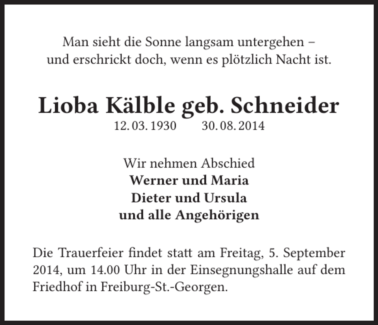 <p>Man sieht die Sonne langsam untergehen –<br />und erschrickt doch, wenn es plötzlich Nacht ist.</p><p>Lioba Kälble geb. Schneider<br />12. 03. 19. 08. 2014</p><p>Wir nehmen Abschied<br />Werner und Maria<br />Dieter und Ursula<br />und alle Angehörigen<br />Die Trauerfeier findet statt am Freitag, 5. September<br />2014, um 14.00 Uhr in der Einsegnungshalle auf dem<br />Friedhof in Freiburg-St.-Georgen.</p>