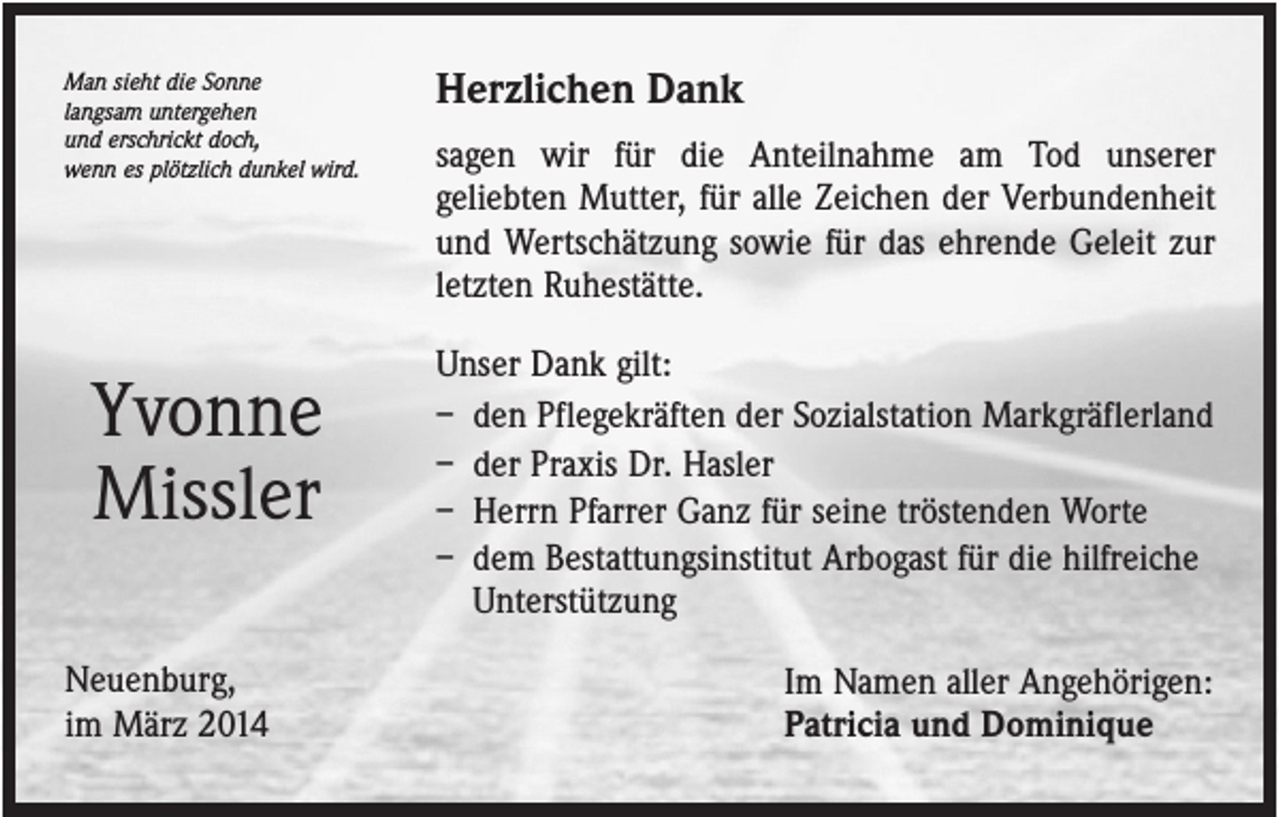 <p>Man sieht die Sonne<br />langsam untergehen<br />und erschrickt doch,<br />wenn es plötzlich dunkel wird.</p><p>Yvonne<br />Missler<br />Neuenburg,<br />im März 2014</p><p>Herzlichen Dank<br />sagen wir für die Anteilnahme am Tod unserer<br />geliebten Mutter, für alle Zeichen der Verbundenheit<br />und Wertschätzung sowie für das ehrende Geleit zur<br />letzten Ruhestätte.<br />Unser Dank gilt:<br />– den Pflegekräften der Sozialstation Markgräflerland<br />– der Praxis Dr. Hasler<br />– Herrn Pfarrer Ganz für seine tröstenden Worte<br />– dem Bestattungsinstitut Arbogast für die hilfreiche<br />Unterstützung<br />Im Namen aller Angehörigen:<br />Patricia und Dominique</p>