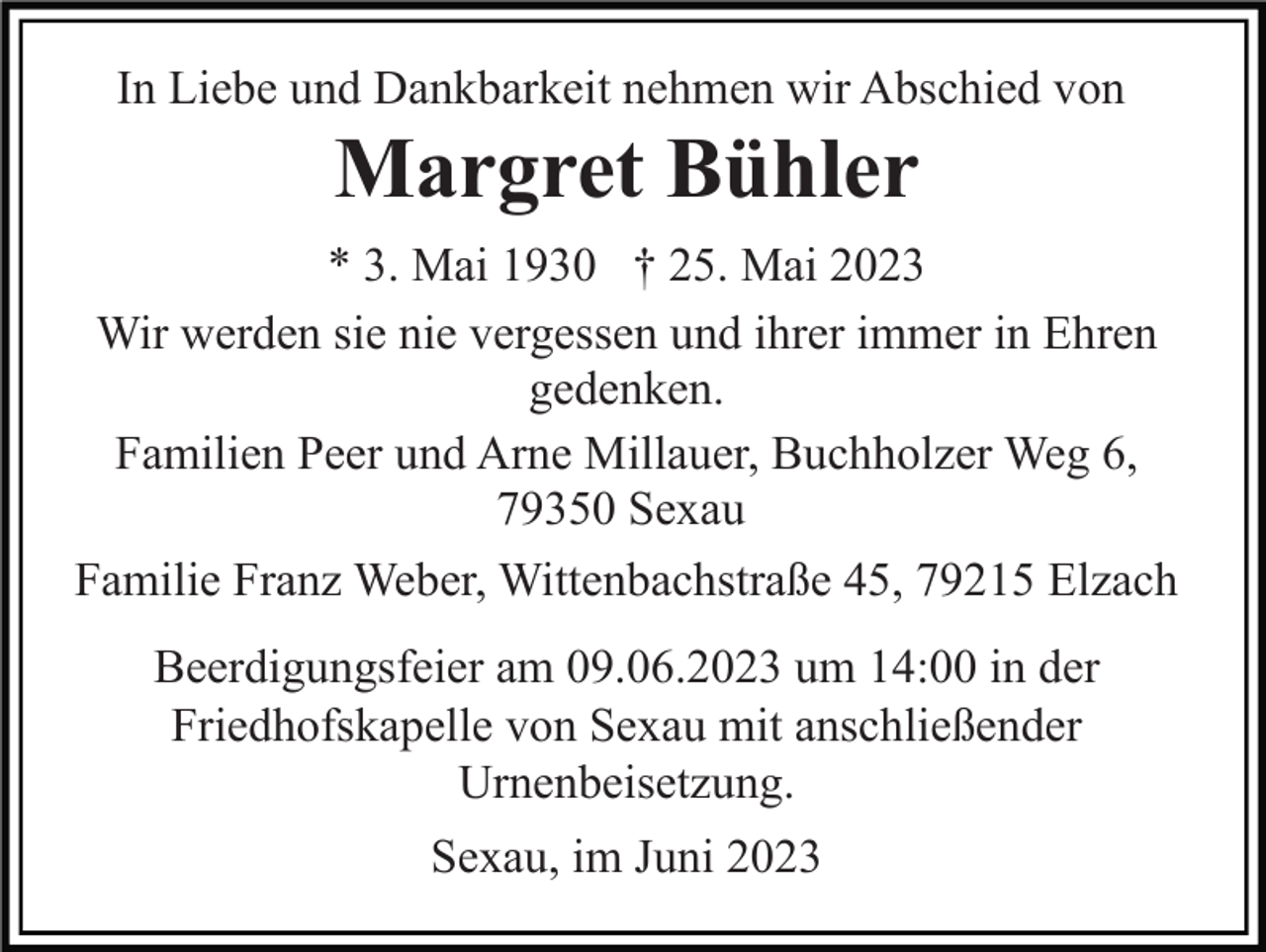 <p>In Liebe und Dankbarkeit nehmen wir Abschied von</p><p>Margret Bühler<br />* 3. Mai 1930 † 25. Mai 2023<br />Wir werden sie nie vergessen und ihrer immer in Ehren<br />gedenken.<br />Familien Peer und Arne Millauer, Buchholzer Weg 6,<br />79350 Sexau<br />Familie Franz Weber, Wittenbachstraße 45, 79215 Elzach<br />Beerdigungsfeier am 09.06.2023 um 14:00 in der<br />Friedhofskapelle von Sexau mit anschließender<br />Urnenbeisetzung.<br />Sexau, im Juni 2023</p>