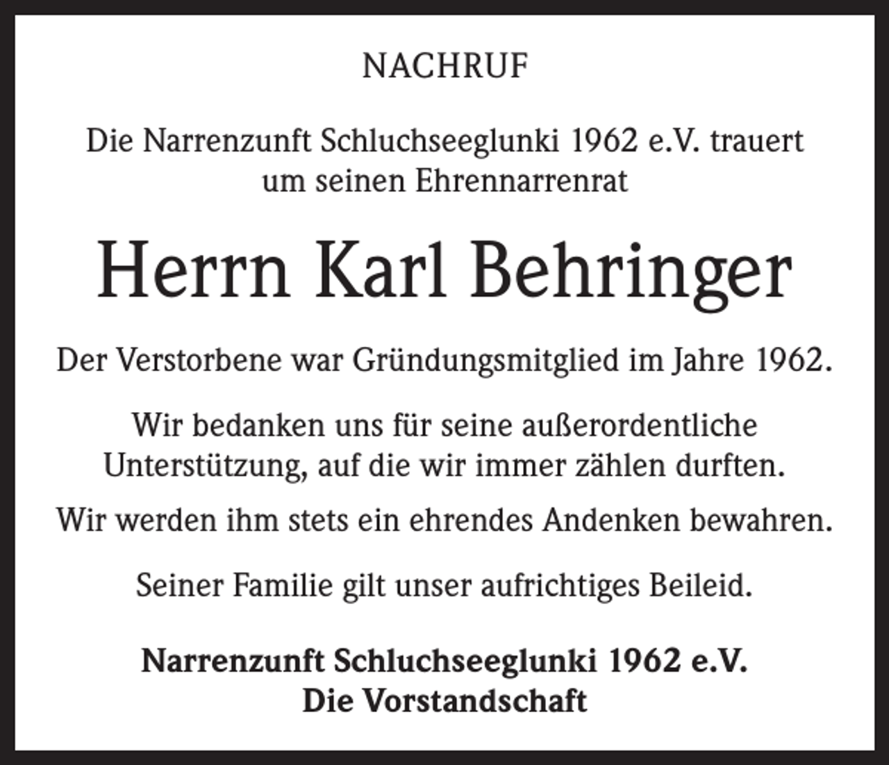 <p>NACHRUF<br />Die Narrenzunft Schluchseeglunki 1962 e.V. trauert<br />um seinen Ehrennarrenrat</p><p>Herrn Karl Behringer<br />Der Verstorbene war Gründungsmitglied im Jahre 1962.<br />Wir bedanken uns für seine außerordentliche<br />Unterstützung, auf die wir immer zählen durften.<br />Wir werden ihm stets ein ehrendes Andenken bewahren.<br />Seiner Familie gilt unser aufrichtiges Beileid.<br />Narrenzunft Schluchseeglunki 1962 e.V.<br />Die Vorstandschaft</p>
