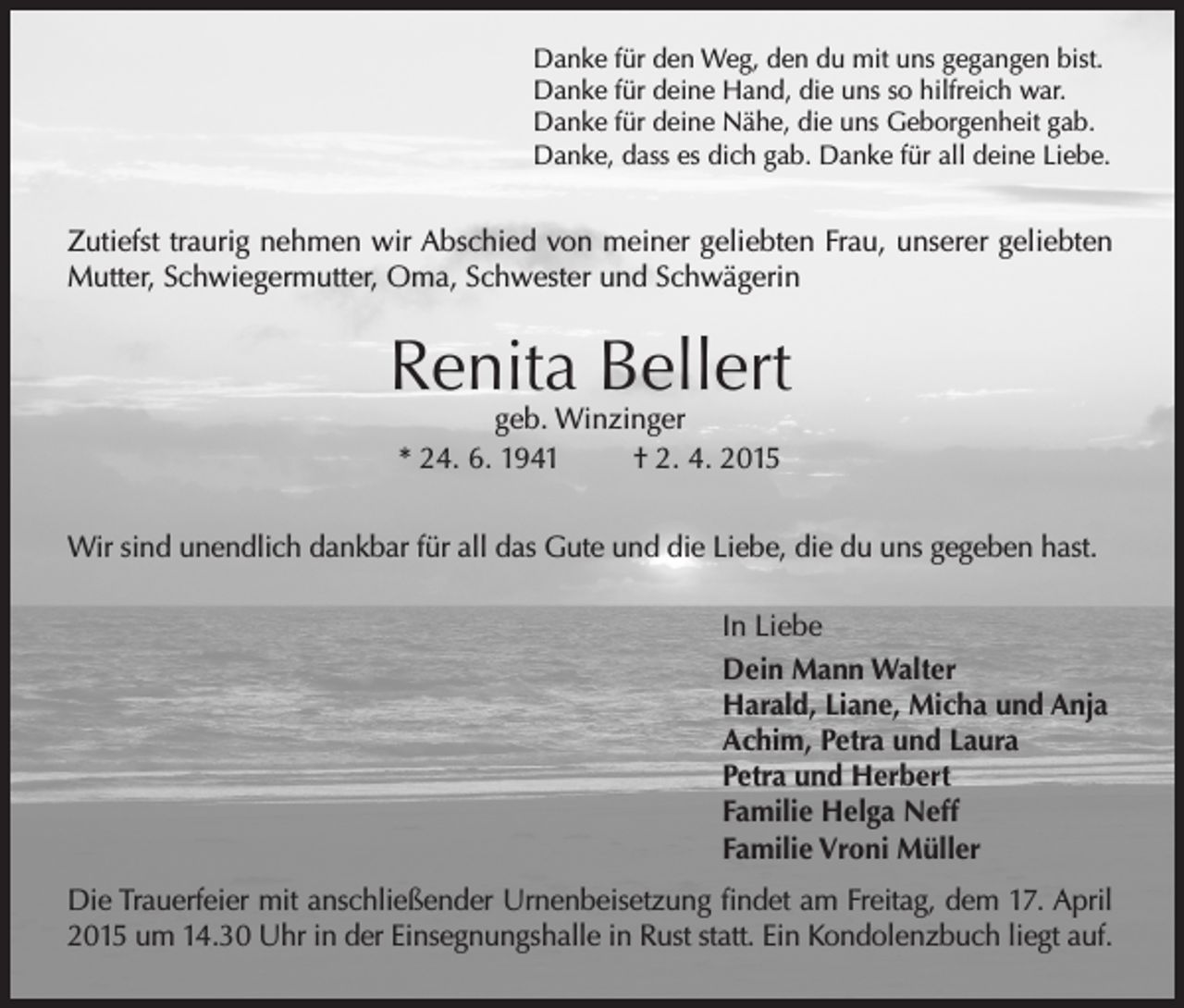 <p>Danke für den Weg, den du mit uns gegangen bist.<br />Danke für deine Hand, die uns so hilfreich war.<br />Danke für deine Nähe, die uns Geborgenheit gab.<br />Danke, dass es dich gab. Danke für all deine Liebe.</p><p>Zutiefst traurig nehmen wir Abschied von meiner geliebten Frau, unserer geliebten<br />Mutter, Schwiegermutter, Oma, Schwester und Schwägerin</p><p>Renita Bellert<br />geb. Winzinger<br />* 24. 6. 1941<br />† 2. 4. 2015</p><p>Wir sind unendlich dankbar für all das Gute und die Liebe, die du uns gegeben hast.<br />In Liebe<br />Dein Mann Walter<br />Harald, Liane, Micha und Anja<br />Achim, Petra und Laura<br />Petra und Herbert<br />Familie Helga Neff<br />Familie Vroni Müller<br />Die Trauerfeier mit anschließender Urnenbeisetzung findet am Freitag, dem 17. April<br />2015 um 14.30 Uhr in der Einsegnungshalle in Rust statt. Ein Kondolenzbuch liegt auf.</p>
