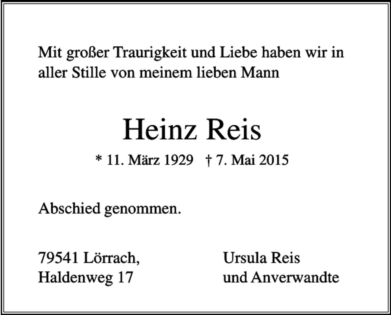 <p>Mit großer Traurigkeit und Liebe haben wir in<br />aller Stille von meinem lieben Mann</p><p>Heinz Reis<br />* 11. März 1929 † 7. Mai 2015</p><p>Abschied genommen.<br />79541 Lörrach,<br />Haldenweg 17</p><p>Ursula Reis<br />und Anverwandte</p>