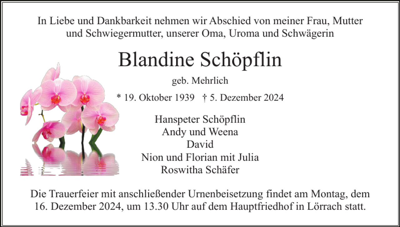 <p>In Liebe und Dankbarkeit nehmen wir Abschied von meiner Frau, Mutter<br />und Schwiegermutter, unserer Oma, Uroma und Schwägerin</p><p>Blandine Schöpflin<br />geb. Mehrlich<br />* 19. Oktober 1939 † 5. Dezember 2024</p><p>Hanspeter Schöpflin<br />Andy und Weena<br />David<br />Nion und Florian mit Julia<br />Roswitha Schäfer<br />Die Trauerfeier mit anschließender Urnenbeisetzung findet am Montag, dem<br />16. Dezember 2024, um 13.30 Uhr auf dem Hauptfriedhof in Lörrach statt.</p>