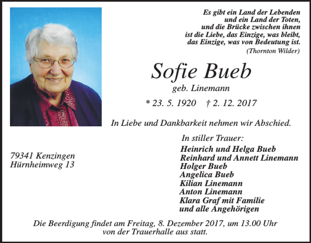 <p>Es gibt ein Land der Lebenden<br />und ein Land der Toten,<br />und die Brücke zwischen ihnen<br />ist die Liebe, das Einzige, was bleibt,<br />das Einzige, was von Bedeutung ist.<br />(Thornton Wilder)</p><p>Sofie Bueb<br />geb. Linemann<br />* 23. 5. 1920</p><p>† 2. 12. 2017</p><p>In Liebe und Dankbarkeit nehmen wir Abschied.</p><p>79341 Kenzingen<br />Hürnheimweg 13</p><p>In stiller Trauer:<br />Heinrich und Helga Bueb<br />Reinhard und Annett Linemann<br />Holger Bueb<br />Angelica Bueb<br />Kilian Linemann<br />Anton Linemann<br />Klara Graf mit Familie<br />und alle Angehörigen</p><p>Die Beerdigung findet am Freitag, 8. Dezember 2017, um 13.00 Uhr<br />von der Trauerhalle aus statt.</p>