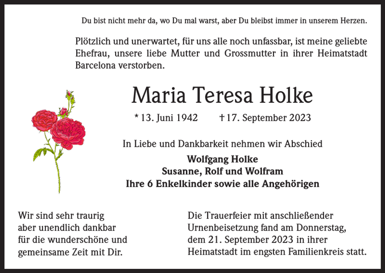 <p>Du bist nicht mehr da, wo Du mal warst, aber Du bleibst immer in unserem Herzen.</p><p>Plötzlich und unerwartet, für uns alle noch unfassbar, ist meine geliebte<br />Ehefrau, unsere liebe Mutter und Grossmutter in ihrer Heimatstadt<br />Barcelona verstorben.</p><p>Maria Teresa Holke<br />* 13. Juni 1942 † 17. September 2023<br />In Liebe und Dankbarkeit nehmen wir Abschied<br />Wolfgang Holke<br />Susanne, Rolf und Wolfram<br />Ihre 6 Enkelkinder sowie alle Angehörigen<br />Wir sind sehr traurig<br />aber unendlich dankbar<br />für die wunderschöne und<br />gemeinsame Zeit mit Dir.</p><p>Die Trauerfeier mit anschließender<br />Urnenbeisetzung fand am Donnerstag,<br />dem 21. September 2023 in ihrer<br />Heimatstadt im engsten Familienkreis statt.</p>
