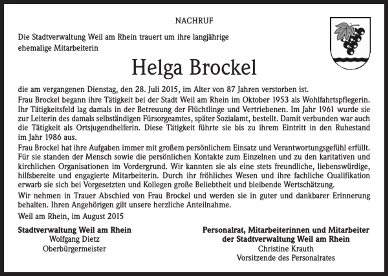 <p>NACHRUF<br />Die Stadtverwaltung Weil am Rhein trauert um ihre langjährige<br />ehemalige Mitarbeiterin</p><p>Helga Brockel<br />die am vergangenen Dienstag, den 28. Juli 2015, im Alter von 87 Jahren verstorben ist.<br />Frau Brockel begann ihre Tätigkeit bei der Stadt Weil am Rhein im Oktober 1953 als Wohlfahrtspflegerin.<br />Ihr Tätigkeitsfeld lag damals in der Betreuung der Flüchtlinge und Vertriebenen. Im Jahr 1961 wurde sie<br />zur Leiterin des damals selbständigen Fürsorgeamtes, später Sozialamt, bestellt. Damit verbunden war auch<br />die Tätigkeit als Ortsjugendhelferin. Diese Tätigkeit führte sie bis zu ihrem Eintritt in den Ruhestand<br />im Jahr 1986 aus.<br />Frau Brockel hat ihre Aufgaben immer mit großem persönlichem Einsatz und Verantwortungsgefühl erfüllt.<br />Für sie standen der Mensch sowie die persönlichen Kontakte zum Einzelnen und zu den karitativen und<br />kirchlichen Organisationen im Vordergrund. Wir kannten sie als eine stets freundliche, liebenswürdige,<br />hilfsbereite und engagierte Mitarbeiterin. Durch ihr fröhliches Wesen und ihre fachliche Qualifikation<br />erwarb sie sich bei Vorgesetzten und Kollegen große Beliebtheit und bleibende Wertschätzung.<br />Wir nehmen in Trauer Abschied von Frau Brockel und werden sie in guter und dankbarer Erinnerung<br />behalten. Ihren Angehörigen gilt unsere herzliche Anteilnahme.<br />Weil am Rhein, im August 2015<br />S tadtverwaltung Weil am Rhein</p><p>Wolfgang Dietz</p><p>Oberbürgermeister</p><p>Personalrat, Mitarbeiterinnen und Mitarbeiter<br />der Stadtverwaltung Weil am Rhein<br />Christine Krauth<br />Vorsitzende des Personalrates</p>