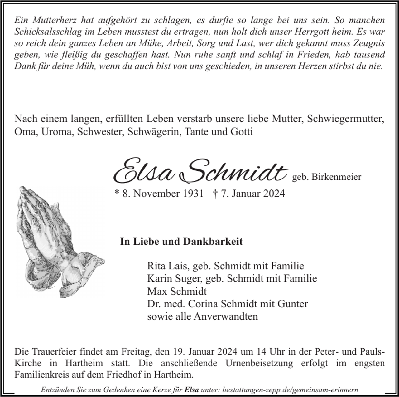 <p>Ein Mutterherz hat aufgehört zu schlagen, es durfte so lange bei uns sein. So manchen<br />Schicksalsschlag im Leben musstest du ertragen, nun holt dich unser Herrgott heim. Es war<br />so reich dein ganzes Leben an Mühe, Arbeit, Sorg und Last, wer dich gekannt muss Zeugnis<br />geben, wie fleißig du geschaffen hast. Nun ruhe sanft und schlaf in Frieden, hab tausend<br />Dank für deine Müh, wenn du auch bist von uns geschieden, in unseren Herzen stirbst du nie.</p><p>Nach einem langen, erfüllten Leben verstarb unsere liebe Mutter, Schwiegermutter,<br />Oma, Uroma, Schwester, Schwägerin, Tante und Gotti</p><p>Elsa Schmidt</p><p>geb. Birkenmeier</p><p>* 8. November 1931 † 7. Januar 2024</p><p>In Liebe und Dankbarkeit<br />Rita Lais, geb. Schmidt mit Familie<br />Karin Suger, geb. Schmidt mit Familie<br />Max Schmidt<br />Dr. med. Corina Schmidt mit Gunter<br />sowie alle Anverwandten<br />Die Trauerfeier findet am Freitag, den 19. Januar 2024 um 14 Uhr in der Peter- und PaulsKirche in Hartheim statt. Die anschließende Urnenbeisetzung erfolgt im engsten<br />Familienkreis auf dem Friedhof in Hartheim.<br />Entzünden Sie zum Gedenken eine Kerze für Elsa unter: bestattungen-zepp.de/gemeinsam-erinnern</p>