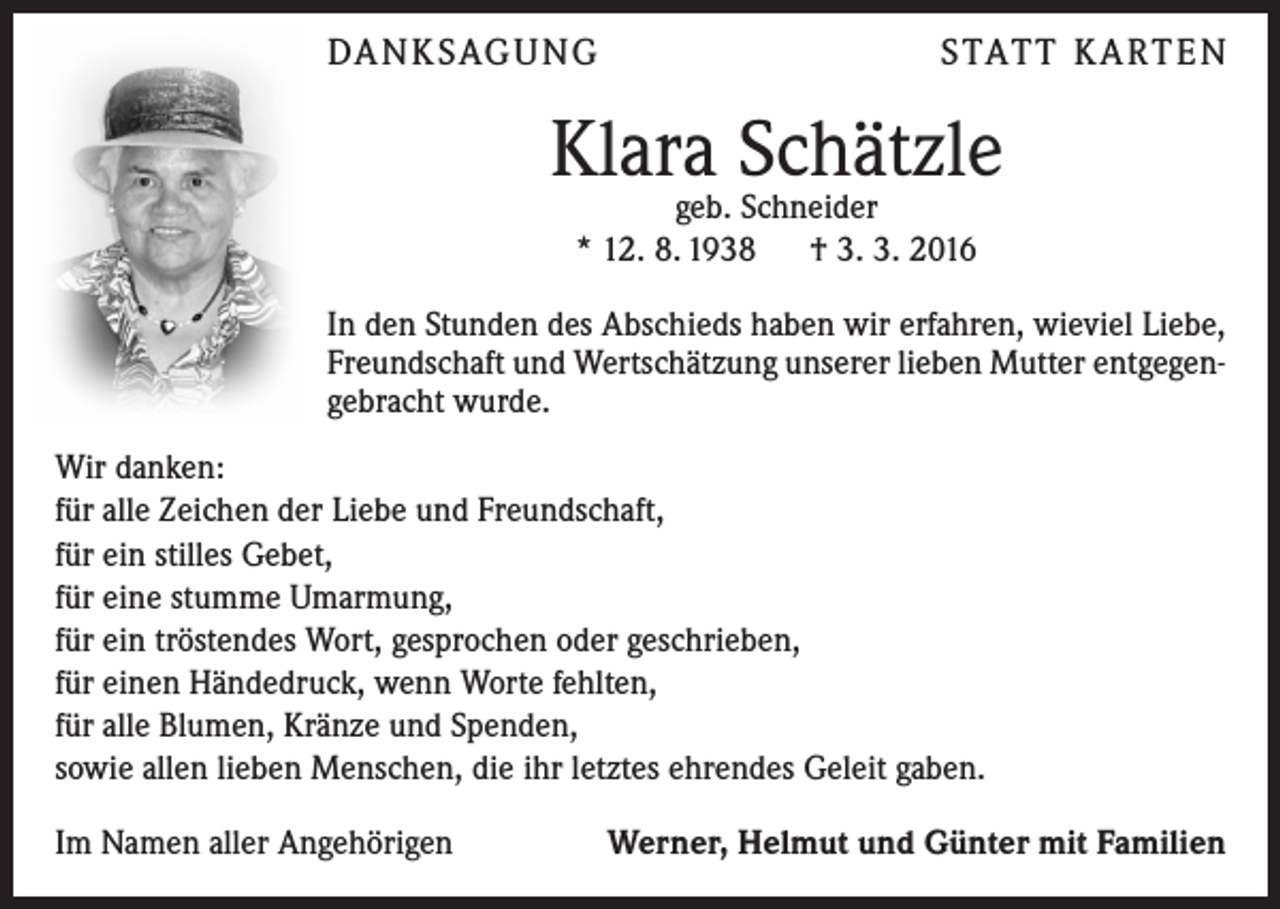 <p>DA N K SAG U NG</p><p>S TAT T K A RT E N</p><p>Klara Schätzle<br />geb. Schneider<br />* 12. 8. 1938 † 3. 3. 2016</p><p>In den Stunden des Abschieds haben wir erfahren, wieviel Liebe,<br />Freundschaft und Wertschätzung unserer lieben Mutter entgegengebracht wurde.<br />Wir danken:<br />für alle Zeichen der Liebe und Freundschaft,<br />für ein stilles Gebet,<br />für eine stumme Umarmung,<br />für ein tröstendes Wort, gesprochen oder geschrieben,<br />für einen Händedruck, wenn Worte fehlten,<br />für alle Blumen, Kränze und Spenden,<br />sowie allen lieben Menschen, die ihr letztes ehrendes Geleit gaben.<br />Im Namen aller Angehörigen</p><p>Werner, Helmut und Günter mit Familien</p>