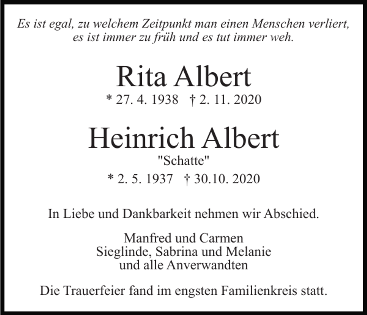 <p>Es ist egal, zu welchem Zeitpunkt man einen Menschen verliert,<br />es ist immer zu früh und es tut immer weh.</p><p>Rita Albert</p><p>* 27. 4. 1938 † 2. 11. 2020</p><p>Heinrich Albert<br />"Schatte"<br />* 2. 5. 1937 † 30.10. 2020</p><p>In Liebe und Dankbarkeit nehmen wir Abschied.<br />Manfred und Carmen<br />Sieglinde, Sabrina und Melanie<br />und alle Anverwandten<br />Die Trauerfeier fand im engsten Familienkreis statt.</p>