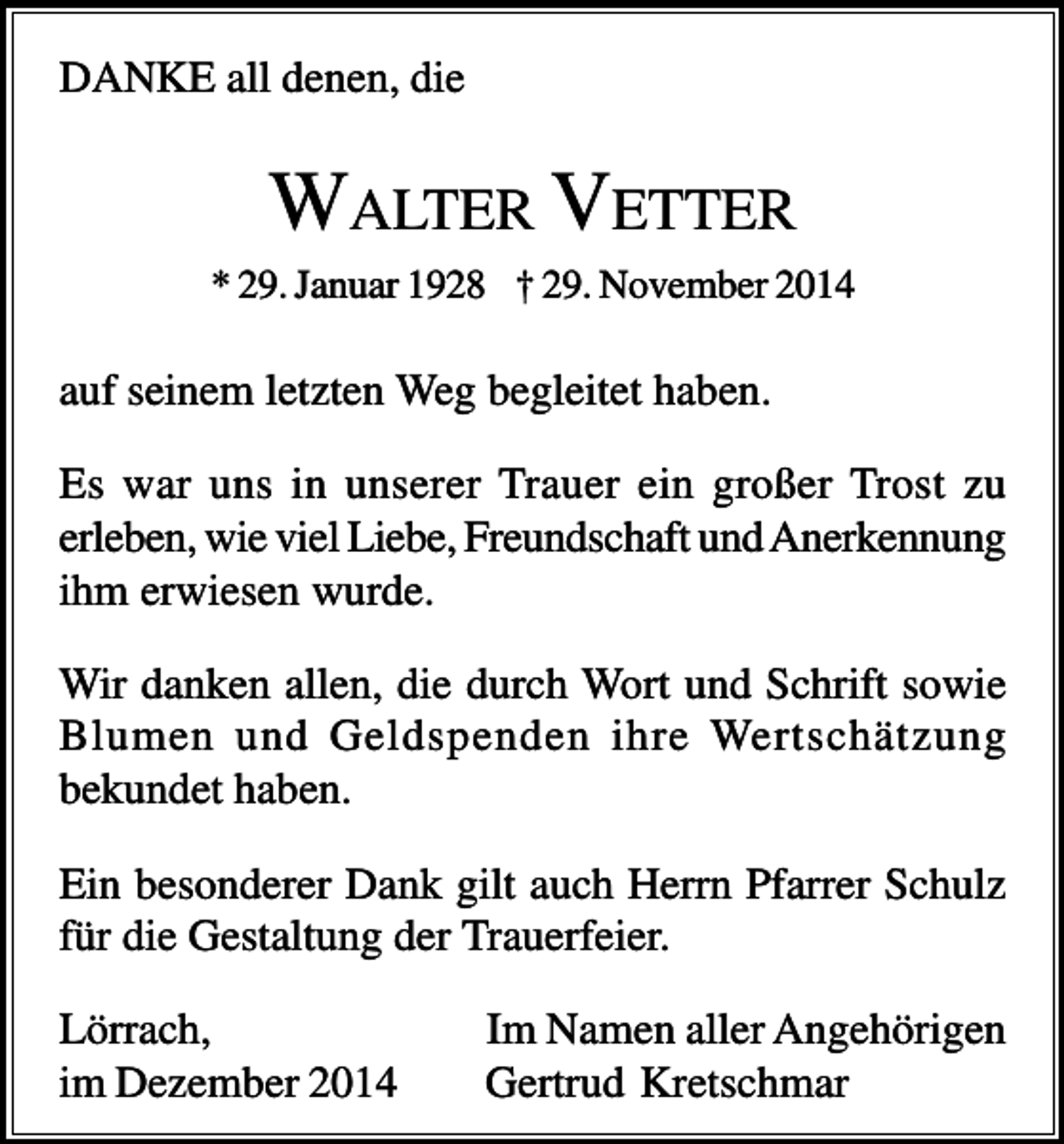 <p>DANKE all denen, die</p><p>WALTER VETTER<br />* 29. Januar 1928 † 29. November 2014</p><p>auf seinem letzten Weg begleitet haben.<br />Es war uns in unserer Trauer ein großer Trost zu<br />erleben, wie viel Liebe, Freundschaft und Anerkennung<br />ihm erwiesen wurde.<br />Wir danken allen, die durch Wort und Schrift sowie<br />Blumen und Geldspenden ihre Wertschätzung<br />bekundet haben.<br />Ein besonderer Dank gilt auch Herrn Pfarrer Schulz<br />für die Gestaltung der Trauerfeier.<br />Lörrach,<br />im Dezember 2014</p><p>Im Namen aller Angehörigen<br />Gertrud Kretschmar</p>