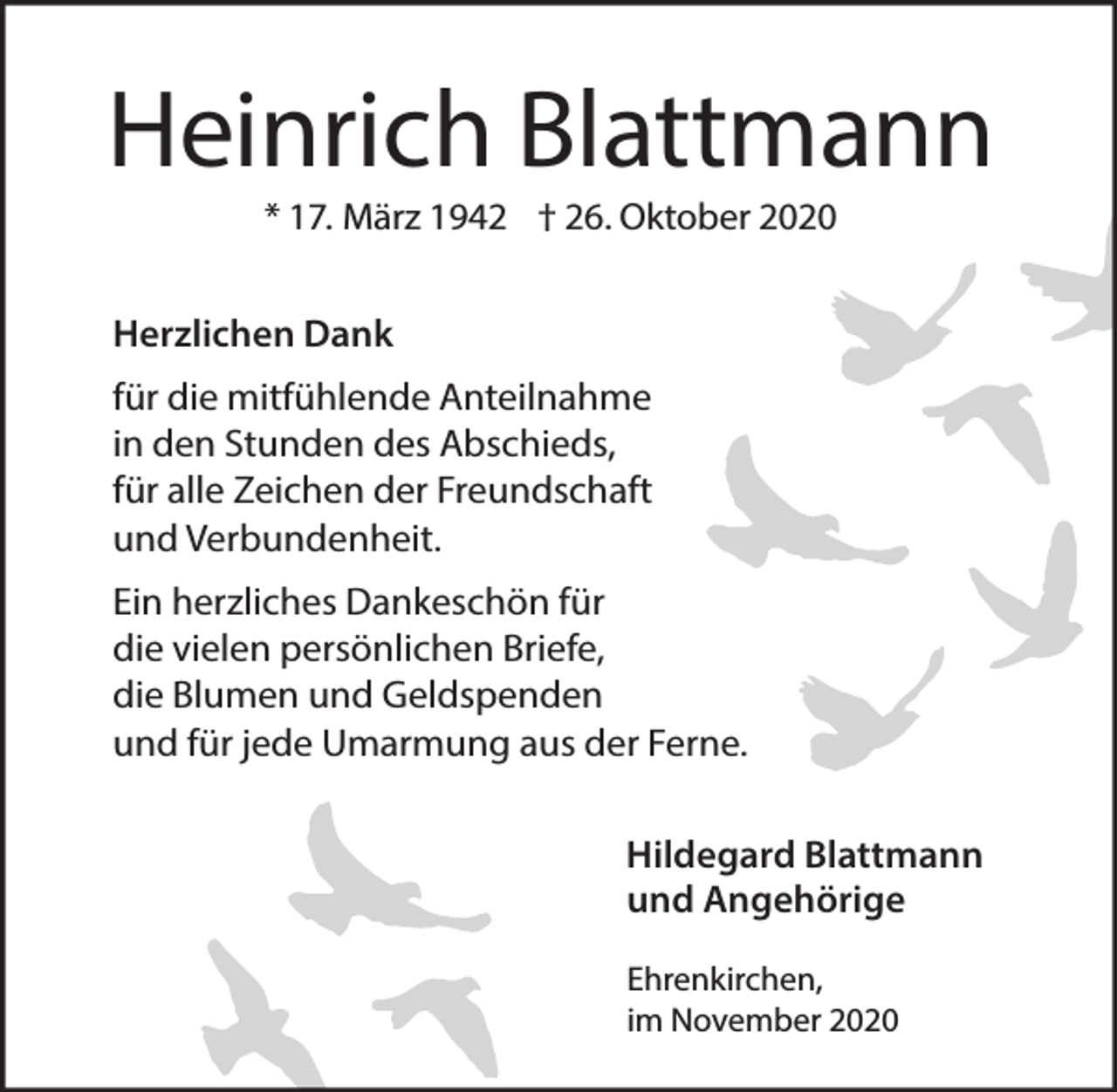 <p>Heinrich Blattmann<br />* 17. März 1942 † 26. Oktober 2020</p><p>Herzlichen Dank<br />für die mitfühlende Anteilnahme<br />in den Stunden des Abschieds,<br />für alle Zeichen der Freundschaft<br />und Verbundenheit.<br />Ein herzliches Dankeschön für<br />die vielen persönlichen Briefe,<br />die Blumen und Geldspenden<br />und für jede Umarmung aus der Ferne.<br />Hildegard Blattmann<br />und Angehörige<br />Ehrenkirchen,<br />im November 2020</p>