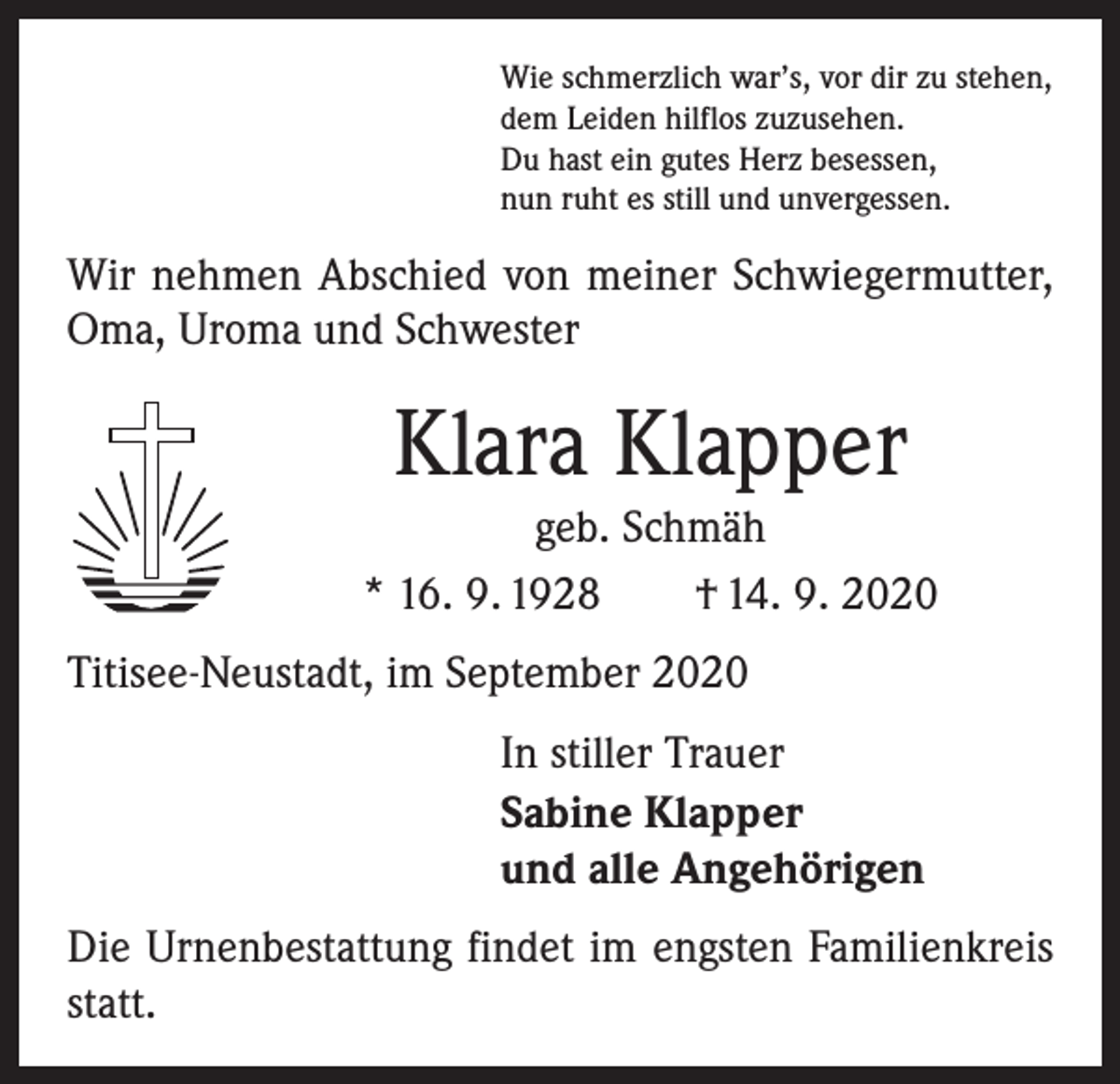 <p>Wie schmerzlich war’s, vor dir zu stehen,<br />dem Leiden hilflos zuzusehen.<br />Du hast ein gutes Herz besessen,<br />nun ruht es still und unvergessen.</p><p>Wir nehmen Abschied von meiner Schwiegermutter,<br />Oma, Uroma und Schwester</p><p>Klara Klapper<br />geb. Schmäh<br />* 16. 9. 1928 † 14. 9. 2020<br />Titisee-Neustadt, im September 2020<br />In stiller Trauer<br />Sabine Klapper<br />und alle Angehörigen<br />Die Urnenbestattung findet im engsten Familienkreis<br />statt.</p>