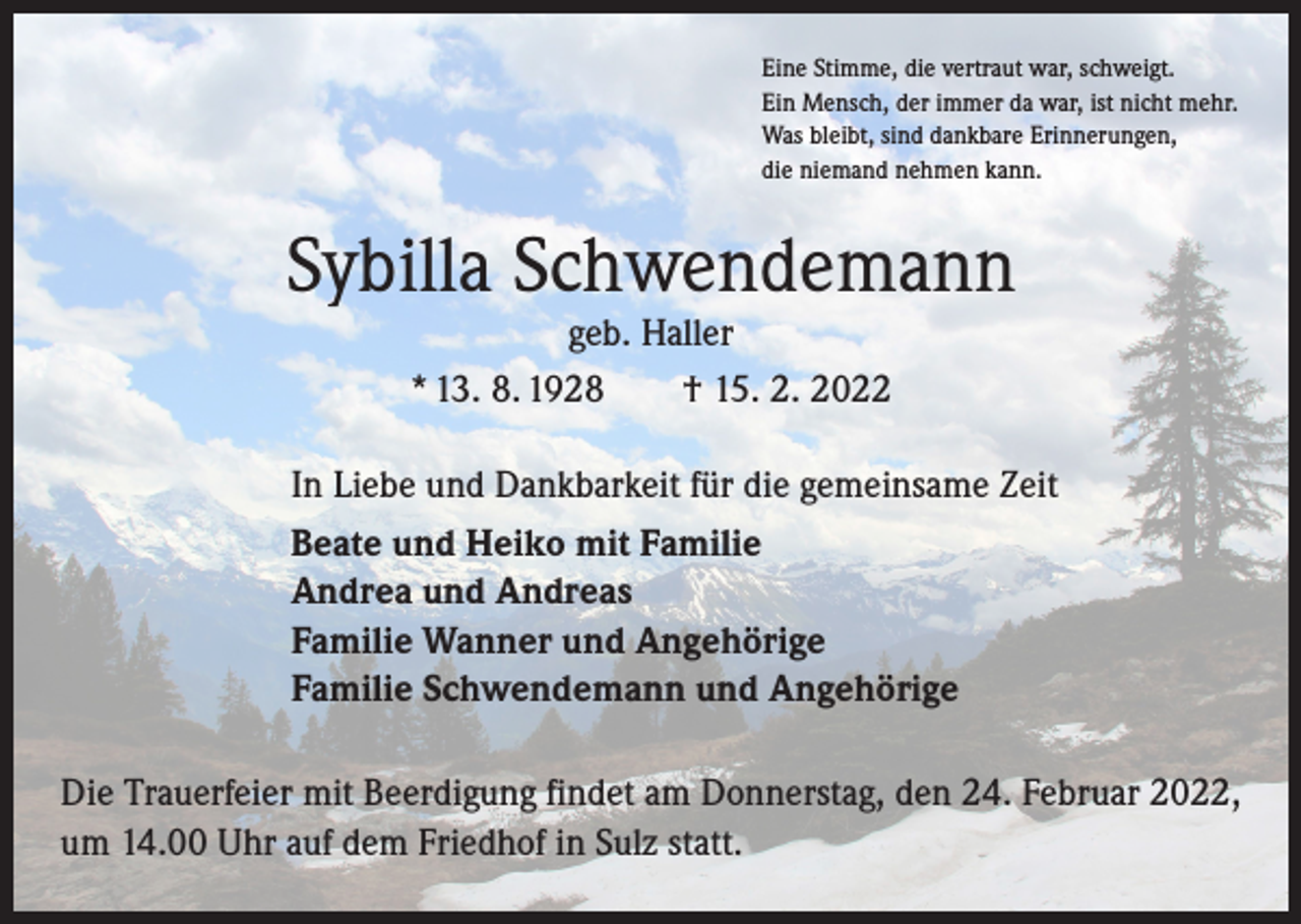 <p>Eine Stimme, die vertraut war, schweigt.<br />Ein Mensch, der immer da war, ist nicht mehr.<br />Was bleibt, sind dankbare Erinnerungen,<br />die niemand nehmen kann.</p><p>Sybilla Schwendemann<br />geb. Haller<br />* 13. 8. 1928 † 15. 2. 2022</p><p>In Liebe und Dankbarkeit für die gemeinsame Zeit<br />Beate und Heiko mit Familie<br />Andrea und Andreas<br />Familie Wanner und Angehörige<br />Familie Schwendemann und Angehörige<br />Die Trauerfeier mit Beerdigung findet am Donnerstag, den 24. Februar 2022,<br />um 14.00 Uhr auf dem Friedhof in Sulz statt.</p>