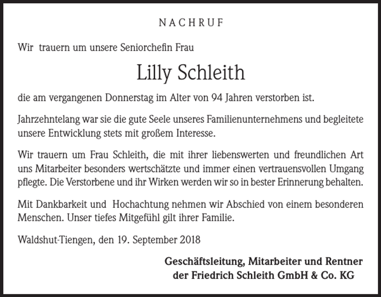 <p>NACHRUF<br />Wir trauern um unsere Seniorchefin Frau</p><p>Lilly Schleith<br />die am vergangenen Donnerstag im Alter von 94 Jahren verstorben ist.<br />Jahrzehntelang war sie die gute Seele unseres Familienunternehmens und begleitete<br />unsere Entwicklung stets mit großem Interesse.<br />Wir trauern um Frau Schleith, die mit ihrer liebenswerten und freundlichen Art<br />uns Mitarbeiter besonders wertschätzte und immer einen vertrauensvollen Umgang<br />pflegte. Die Verstorbene und ihr Wirken werden wir so in bester Erinnerung behalten.<br />Mit Dankbarkeit und Hochachtung nehmen wir Abschied von einem besonderen<br />Menschen. Unser tiefes Mitgefühl gilt ihrer Familie.<br />Waldshut-Tiengen, den 19. September 2018<br />Geschäftsleitung, Mitarbeiter und Rentner<br />der Friedrich Schleith GmbH &amp; Co. KG</p>