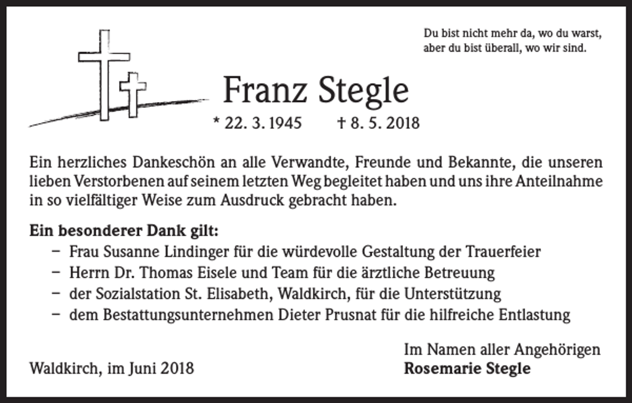 <p>Du bist nicht mehr da, wo du warst,<br />aber du bist überall, wo wir sind.</p><p>Franz Stegle<br />* 22. 3. 1945 † 8. 5. 2018<br />Ein herzliches Dankeschön an alle Verwandte, Freunde und Bekannte, die unseren<br />lieben Verstorbenen auf seinem letzten Weg begleitet haben und uns ihre ­Anteilnahme<br />in so vielfältiger Weise zum Ausdruck gebracht haben.<br />Ein besonderer Dank gilt:<br />– Frau Susanne Lindinger für die würdevolle Gestaltung der Trauerfeier<br />– Herrn Dr. Thomas Eisele und Team für die ärztliche Betreuung<br />– der Sozialstation St. Elisabeth, Waldkirch, für die Unterstützung<br />– dem Bestattungsunternehmen Dieter Prusnat für die hilfreiche Entlastung</p><p>Waldkirch, im Juni 2018</p><p>Im Namen aller Angehörigen<br />Rosemarie Stegle</p>
