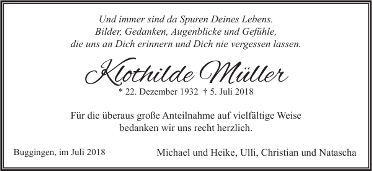 <p>Und immer sind da Spuren Deines Lebens.<br />Bilder, Gedanken, Augenblicke und Gefühle,<br />die uns an Dich erinnern und Dich nie vergessen lassen.</p><p>Klothilde Müller<br />* 22. Dezember 1932 † 5. Juli 2018</p><p>Für die überaus große Anteilnahme auf vielfältige Weise<br />bedanken wir uns recht herzlich.<br />Buggingen, im Juli 2018</p><p>Michael und Heike, Ulli, Christian und Natascha</p>